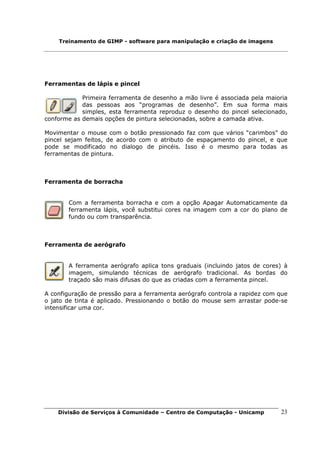 Treinamento de GIMP - software para manipulação e criação de imagens




Ferramentas de lápis e pincel

            Primeira ferramenta de desenho a mão livre é associada pela maioria
            das pessoas aos “programas de desenho”. Em sua forma mais
            simples, esta ferramenta reproduz o desenho do pincel selecionado,
conforme as demais opções de pintura selecionadas, sobre a camada ativa.

Movimentar o mouse com o botão pressionado faz com que vários “carimbos” do
pincel sejam feitos, de acordo com o atributo de espaçamento do pincel, e que
pode se modificado no dialogo de pincéis. Isso é o mesmo para todas as
ferramentas de pintura.



Ferramenta de borracha


       Com a ferramenta borracha e com a opção Apagar Automaticamente da
       ferramenta lápis, você substitui cores na imagem com a cor do plano de
       fundo ou com transparência.



Ferramenta de aerógrafo


       A ferramenta aerógrafo aplica tons graduais (incluindo jatos de cores) à
       imagem, simulando técnicas de aerógrafo tradicional. As bordas do
       traçado são mais difusas do que as criadas com a ferramenta pincel.

A configuração de pressão para a ferramenta aerógrafo controla a rapidez com que
o jato de tinta é aplicado. Pressionando o botão do mouse sem arrastar pode-se
intensificar uma cor.




    Divisão de Serviços à Comunidade – Centro de Computação - Unicamp        23
 