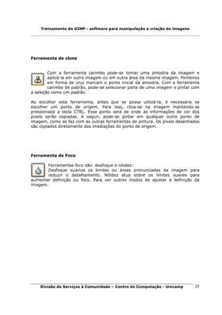Treinamento de GIMP - software para manipulação e criação de imagens




Ferramenta de clone


        Com a ferramenta carimbo pode-se tomar uma amostra da imagem e
        aplicá-la em outra imagem ou em outra área da mesma imagem. Ponteiros
        em forma de cruz marcam o ponto inicial da amostra. Com a ferramenta
        carimbo de padrão, pode-se selecionar parte de uma imagem e pintar com
a seleção como um padrão.

Ao escolher esta ferramenta, antes que se possa utilizá-la, é necessário se
escolher um ponto de origem. Para isso, clica-se na imagem mantendo-se
pressionada a tecla CTRL. Esse ponto será de onde as informações de cor dos
pixels serão copiadas. A seguir, pode-se pintar em qualquer outro ponto de
imagem, como se faz com as outras ferramentas de pintura. Os pixels desenhados
são copiados diretamente das imediações do ponto de origem.




Ferramenta de Foco

       Ferramentas foco são: desfoque e nitidez:
       Desfoque suaviza os limites ou áreas pronunciadas da imagem para
       reduzir o detalhamento. Nitidez atua sobre os limites suaves para
aumentar definição ou foco. Para ver outros modos de ajustar a definição da
imagem.




    Divisão de Serviços à Comunidade – Centro de Computação - Unicamp      25
 