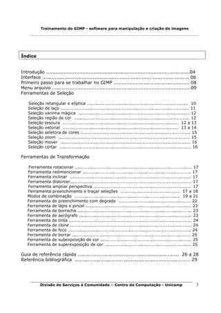 Treinamento de GIMP - software para manipulação e criação de imagens




Índice


Introdução ...........................................................................................04
Interface ............................................................................................. 06
Primeiro passo para se trabalhar no GIMP ................................................ 08
Menu arquivo ........................................................................................09
Ferramentas de Seleção

    Seleção retangular e elíptica ...................................................................... 10
    Seleção de laço ......................................................................................... 11
    Seleção varinha mágica ............................................................................. 12
    Seleção região de cor ................................................................................ 12
    Seleção tesoura ................................................................................ 12 a 13
    Seleção vetorial ................................................................................ 13 a 14
    Seleção seletora de cores ............................................................................ 15
    Seleção zoom ........................................................................................... 15
    Seleção mover .......................................................................................... 16
    Seleção cortar ........................................................................................... 16

Ferramentas de Transformação

   Ferramenta rotacionar ................................................................................. 17
   Ferramenta redimencionar ........................................................................... 17
   Ferramenta inclinar .................................................................................... 17
   Ferramenta distorcer.................................................................................... 17
   Ferramenta ampliar perspectiva .................................................................... 17
   Ferramenta preenchimento e traçar seleções ......................................... 17 a 18
   Modos de combinação ......................................................................... 19 a 21
   Ferramenta de preenchimento com degrade .................................................. 22
   Ferramenta de lápis e pincel ......................................................................... 23
   Ferramenta de borracha ............................................................................... 23
   Ferramenta de aerógrafo .............................................................................. 23
   Ferramenta de tinta ..................................................................................... 24
   Ferramenta de clone .................................................................................... 24
   Ferramenta de foco ..................................................................................... 24
   Ferramenta de borrar .................................................................................. 25
   Ferramenta de subexposição de cor ............................................................... 25
   Ferramenta de superexposição de cor ............................................................ 25

Guia de referência rápida ................................................................ 26 a 28
Referência bibliográfica ......................................................................... 29




           Divisão de Serviços à Comunidade – Centro de Computação - Unicamp                                    3
 