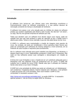 Treinamento de GIMP - software para manipulação e criação de imagens




Introdução


   O software livre tornou-se, nos últimos anos uma alternativa econômica e
   financeiramente viável ao software proprietário e a sua política abusiva de
   renovação constante de licença e atualização de hardware.

   O software livre passa a ser uma solução para as milhões de cópias de software
   piratas que existem espalhados pelo Brasil e pelo mundo. Ele não tem "um dono",
   ou seja, não há uma grande empresa de software por trás.

   Todos que decidem usar um software livre devem seguir suas regras, pode ser
   copiado sem que isso seja pirataria e pode ser alterado já que o código fonte é
   aberto para todos. Talvez a única restrição é que ele não pode deixar de ser livre.

   O GIMP é o software para manipulação e criação de imagens mais popular do
   Linux. Na verdade, ele pode ser considerado o único aplicativo Open Source que
   pode ser comparado com softwares da mesma categoria a nível comercial, em se
   tratando de suas funções e requisitos para profissionais.

   Ele é o software mais indicado para quem trabalha com Photoshop, no Windows, e
   deseja migrar para o Linux. Especialistas comparam o GIMP com o Photoshop. Mas
   cada um dos softwares possui suas vantagens e desvantagens em relação ao
   outro.

   O Gimp tem suas limitações e isso o impede de ser um substituto adequado para o
   Photoshop mas isso depende muito do profissional que vai usá-lo. O GIMP não
   trabalha com o padrão de cores CYMK. Padrão este que é utilizado em Gráficas.
   Sendo esta talvez a sua maior limitação.

   O GIMP tem uma variedade de efeitos que pode ser utilizado por um Webdesigner
   sem problemas. É bastante estável, mesmo rodando sob o Windows, e ele também
   é capaz de gravar GIF e Gif animados. Para você instalar o GIMP no seu
   computador é necessário acessar o site:

   http://gimp-win.sourceforge.net/stable.html na seção GIMP for é necessário
   apenas acessar o site do Gimp na seção GIMP for Windows.




       Divisão de Serviços à Comunidade – Centro de Computação - Unicamp            4
 