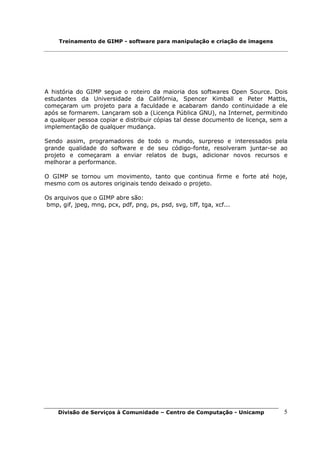 Treinamento de GIMP - software para manipulação e criação de imagens




A história do GIMP segue o roteiro da maioria dos softwares Open Source. Dois
estudantes da Universidade da Califórnia, Spencer Kimball e Peter Mattis,
começaram um projeto para a faculdade e acabaram dando continuidade a ele
após se formarem. Lançaram sob a (Licença Pública GNU), na Internet, permitindo
a qualquer pessoa copiar e distribuir cópias tal desse documento de licença, sem a
implementação de qualquer mudança.

Sendo assim, programadores de todo o mundo, surpreso e interessados pela
grande qualidade do software e de seu código-fonte, resolveram juntar-se ao
projeto e começaram a enviar relatos de bugs, adicionar novos recursos e
melhorar a performance.

O GIMP se tornou um movimento, tanto que continua firme e forte até hoje,
mesmo com os autores originais tendo deixado o projeto.

Os arquivos que o GIMP abre são:
bmp, gif, jpeg, mng, pcx, pdf, png, ps, psd, svg, tiff, tga, xcf...




    Divisão de Serviços à Comunidade – Centro de Computação - Unicamp           5
 