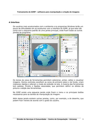 Treinamento de GIMP - software para manipulação e criação de imagens




A Interface

    Os usuários mais acostumados com o ambiente e os programas Windows terão um
    pouco de dificuldades em se acostumar com a interface do GIMP, já que esta não
    conta com o esquema padrão de uma janela principal, onde ficam todas as outras
    janelas do programa.




    Os ícones da caixa de ferramentas permitem selecionar, pintar, editar e visualizar
    imagens. Outros controles escolhem as cores do primeiro plano e de fundo, criam
    máscaras rápidas e alteram o modo de exibição na tela. A maioria das ferramentas
    tem paletas, Pincéis e Opções associadas, que permitem definir os efeitos de
    pintura e edição das ferramentas.

    No GIMP existe uma pequena janela onde ficam o menu e os principais botões
    necessários para as tarefas de manipulação de imagem.

    Além dessa janela existem outras janelas, como, por exemplo, a de desenho, que
    podem ficar visíveis de acordo com o gosto do usuário.




        Divisão de Serviços à Comunidade – Centro de Computação - Unicamp           6
 