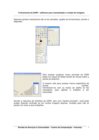 Treinamento de GIMP - software para manipulação e criação de imagens



Algumas janelas importantes são as de camadas, opções de ferramentas, pincéis e
degrades.




                              Para acessar qualquer menu principal do GIMP
                              basta um clique do botão direito do mouse sobre a
                              janela de desenho.

                              O mesmo vale para acessar menus específicos de
                              outras                                 janelas.
                              Familiarizar-se com as teclas de atalho se faz
                              necessário, para agilizar o trabalho a ser
                              executado.



Devido a natureza da interface do GIMP, sem uma "janela principal", você pode
acabar fazendo confusão ao ter muitas imagens abertas. Cuidado para não se
perder em meio a seus trabalhos.




    Divisão de Serviços à Comunidade – Centro de Computação - Unicamp        7
 
