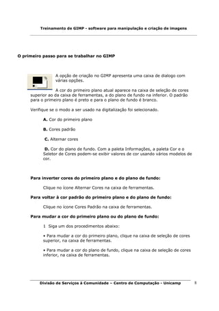 Treinamento de GIMP - software para manipulação e criação de imagens




O primeiro passo para se trabalhar no GIMP



                 A opção de criação no GIMP apresenta uma caixa de dialogo com
                 várias opções.

                  A cor do primeiro plano atual aparece na caixa de seleção de cores
     superior ao da caixa de ferramentas, a do plano de fundo na inferior. O padrão
     para o primeiro plano é preto e para o plano de fundo é branco.

     Verifique se o modo a ser usado na digitalização foi selecionado.

           A. Cor do primeiro plano

           B. Cores padrão

            C. Alternar cores

            D. Cor do plano de fundo. Com a paleta Informações, a paleta Cor e o
           Seletor de Cores podem-se exibir valores de cor usando vários modelos de
           cor.



     Para inverter cores do primeiro plano e do plano de fundo:

           Clique no ícone Alternar Cores na caixa de ferramentas.

     Para voltar à cor padrão do primeiro plano e do plano de fundo:

           Clique no ícone Cores Padrão na caixa de ferramentas.

     Para mudar a cor do primeiro plano ou do plano de fundo:

           1 Siga um dos procedimentos abaixo:

           • Para mudar a cor do primeiro plano, clique na caixa de seleção de cores
           superior, na caixa de ferramentas.

           • Para mudar a cor do plano de fundo, clique na caixa de seleção de cores
           inferior, na caixa de ferramentas.




         Divisão de Serviços à Comunidade – Centro de Computação - Unicamp             8
 