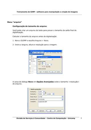 Treinamento de GIMP - software para manipulação e criação de imagens




Menu “arquivo”

     Configuração de tamanho do arquivo.

     Você pode criar um arquivo de teste para prever o tamanho da saída final da
     digitalização.

     Calcular o tamanho do arquivo antes da digitalização:

     1 Abra o GUIMP e escolha Arquivo > Novo.

     2 Insira a largura, altura e resolução para a imagem.




     A caixa de diálogo Novo em Opções Avançadas exibe o tamanho <resolução>
     do arquivo.




         Divisão de Serviços à Comunidade – Centro de Computação - Unicamp         9
 
