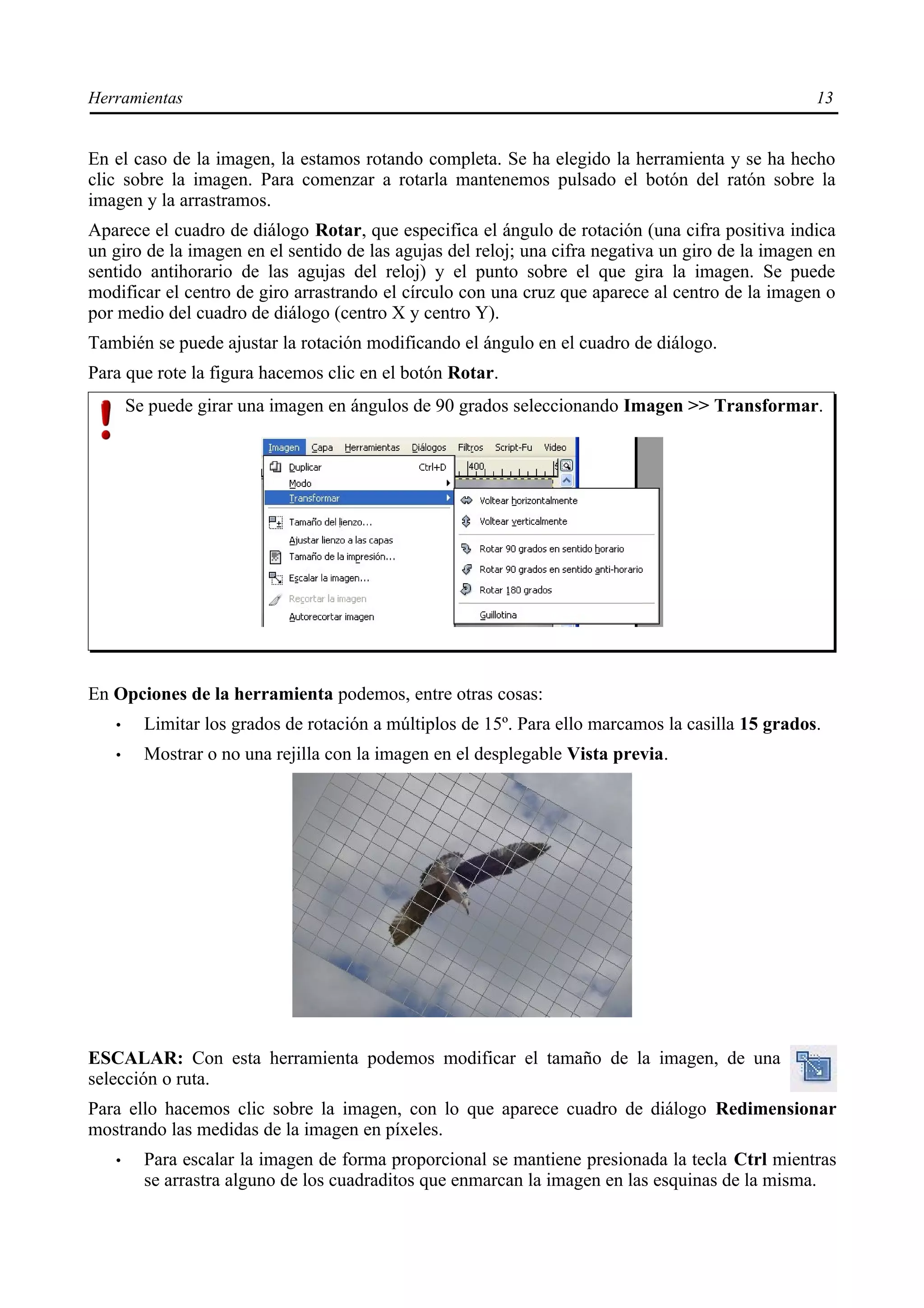 Herramientas                                                                                       13


En el caso de la imagen, la estamos rotando completa. Se ha elegido la herramienta y se ha hecho
clic sobre la imagen. Para comenzar a rotarla mantenemos pulsado el botón del ratón sobre la
imagen y la arrastramos.
Aparece el cuadro de diálogo Rotar, que especifica el ángulo de rotación (una cifra positiva indica
un giro de la imagen en el sentido de las agujas del reloj; una cifra negativa un giro de la imagen en
sentido antihorario de las agujas del reloj) y el punto sobre el que gira la imagen. Se puede
modificar el centro de giro arrastrando el círculo con una cruz que aparece al centro de la imagen o
por medio del cuadro de diálogo (centro X y centro Y).
También se puede ajustar la rotación modificando el ángulo en el cuadro de diálogo.
Para que rote la figura hacemos clic en el botón Rotar.
       Se puede girar una imagen en ángulos de 90 grados seleccionando Imagen >> Transformar.




En Opciones de la herramienta podemos, entre otras cosas:
   •     Limitar los grados de rotación a múltiplos de 15º. Para ello marcamos la casilla 15 grados.
   •     Mostrar o no una rejilla con la imagen en el desplegable Vista previa.




ESCALAR: Con esta herramienta podemos modificar el tamaño de la imagen, de una
selección o ruta.
Para ello hacemos clic sobre la imagen, con lo que aparece cuadro de diálogo Redimensionar
mostrando las medidas de la imagen en píxeles.
   •     Para escalar la imagen de forma proporcional se mantiene presionada la tecla Ctrl mientras
         se arrastra alguno de los cuadraditos que enmarcan la imagen en las esquinas de la misma.
 