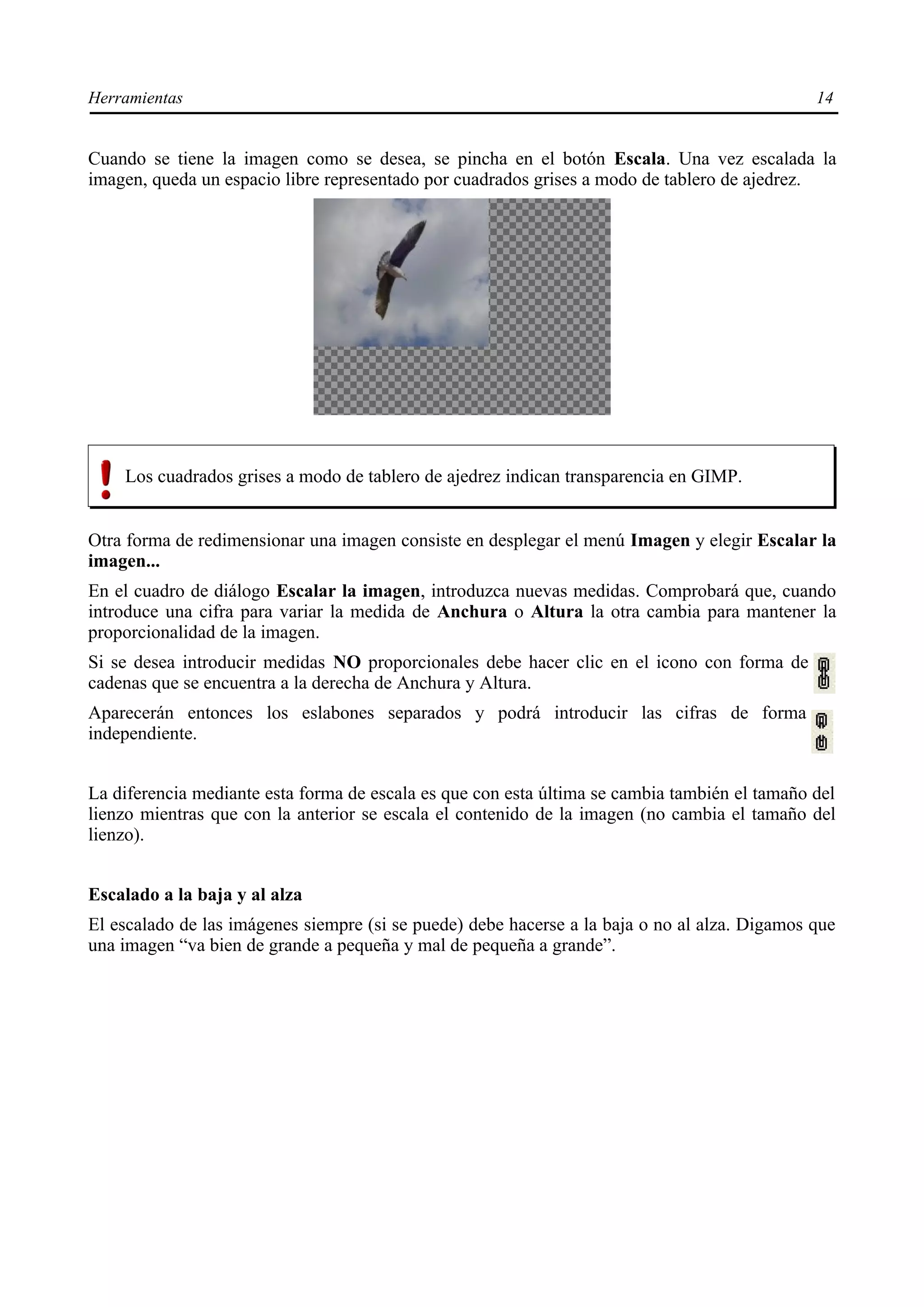 Herramientas                                                                                   14


Cuando se tiene la imagen como se desea, se pincha en el botón Escala. Una vez escalada la
imagen, queda un espacio libre representado por cuadrados grises a modo de tablero de ajedrez.




    Los cuadrados grises a modo de tablero de ajedrez indican transparencia en GIMP.


Otra forma de redimensionar una imagen consiste en desplegar el menú Imagen y elegir Escalar la
imagen...
En el cuadro de diálogo Escalar la imagen, introduzca nuevas medidas. Comprobará que, cuando
introduce una cifra para variar la medida de Anchura o Altura la otra cambia para mantener la
proporcionalidad de la imagen.
Si se desea introducir medidas NO proporcionales debe hacer clic en el icono con forma de
cadenas que se encuentra a la derecha de Anchura y Altura.
Aparecerán entonces los eslabones separados y podrá introducir las cifras de forma
independiente.


La diferencia mediante esta forma de escala es que con esta última se cambia también el tamaño del
lienzo mientras que con la anterior se escala el contenido de la imagen (no cambia el tamaño del
lienzo).


Escalado a la baja y al alza
El escalado de las imágenes siempre (si se puede) debe hacerse a la baja o no al alza. Digamos que
una imagen “va bien de grande a pequeña y mal de pequeña a grande”.
 