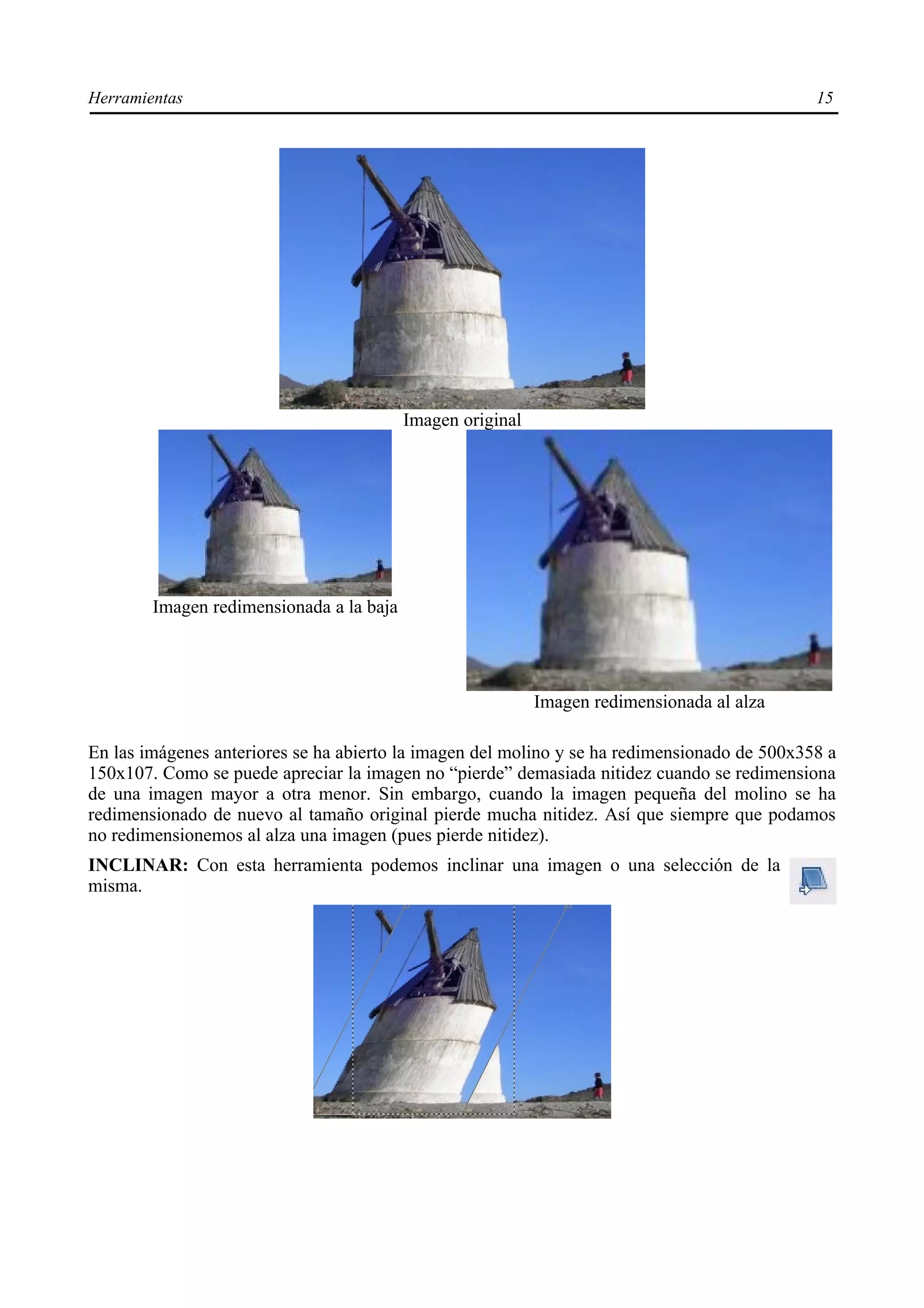 Herramientas                                                                                  15




                                          Imagen original




        Imagen redimensionada a la baja




                                                            Imagen redimensionada al alza

En las imágenes anteriores se ha abierto la imagen del molino y se ha redimensionado de 500x358 a
150x107. Como se puede apreciar la imagen no “pierde” demasiada nitidez cuando se redimensiona
de una imagen mayor a otra menor. Sin embargo, cuando la imagen pequeña del molino se ha
redimensionado de nuevo al tamaño original pierde mucha nitidez. Así que siempre que podamos
no redimensionemos al alza una imagen (pues pierde nitidez).
INCLINAR: Con esta herramienta podemos inclinar una imagen o una selección de la
misma.
 