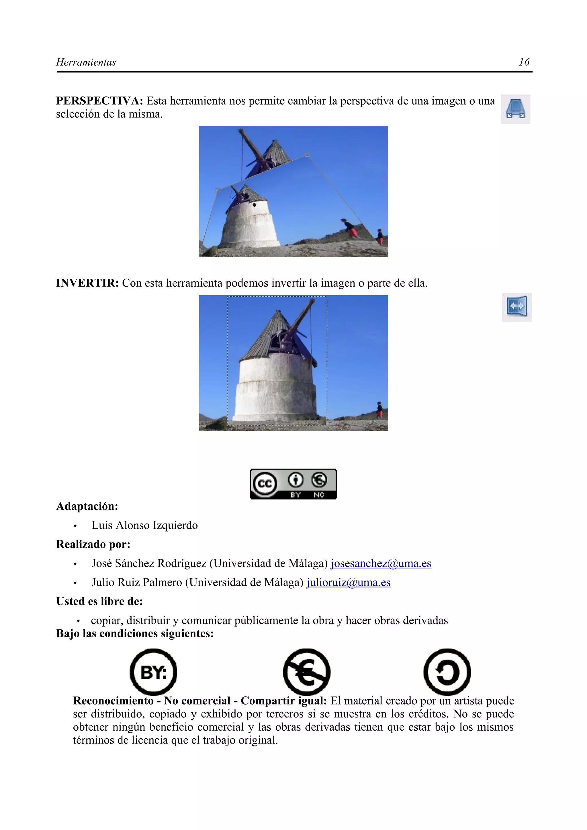 Herramientas                                                                                     16


PERSPECTIVA: Esta herramienta nos permite cambiar la perspectiva de una imagen o una
selección de la misma.




INVERTIR: Con esta herramienta podemos invertir la imagen o parte de ella.




Adaptación:
   •   Luis Alonso Izquierdo
Realizado por:
   •   José Sánchez Rodríguez (Universidad de Málaga) josesanchez@uma.es
   •   Julio Ruiz Palmero (Universidad de Málaga) julioruiz@uma.es
Usted es libre de:
    • copiar, distribuir y comunicar públicamente la obra y hacer obras derivadas
Bajo las condiciones siguientes:




   Reconocimiento - No comercial - Compartir igual: El material creado por un artista puede
   ser distribuido, copiado y exhibido por terceros si se muestra en los créditos. No se puede
   obtener ningún beneficio comercial y las obras derivadas tienen que estar bajo los mismos
   términos de licencia que el trabajo original.
 