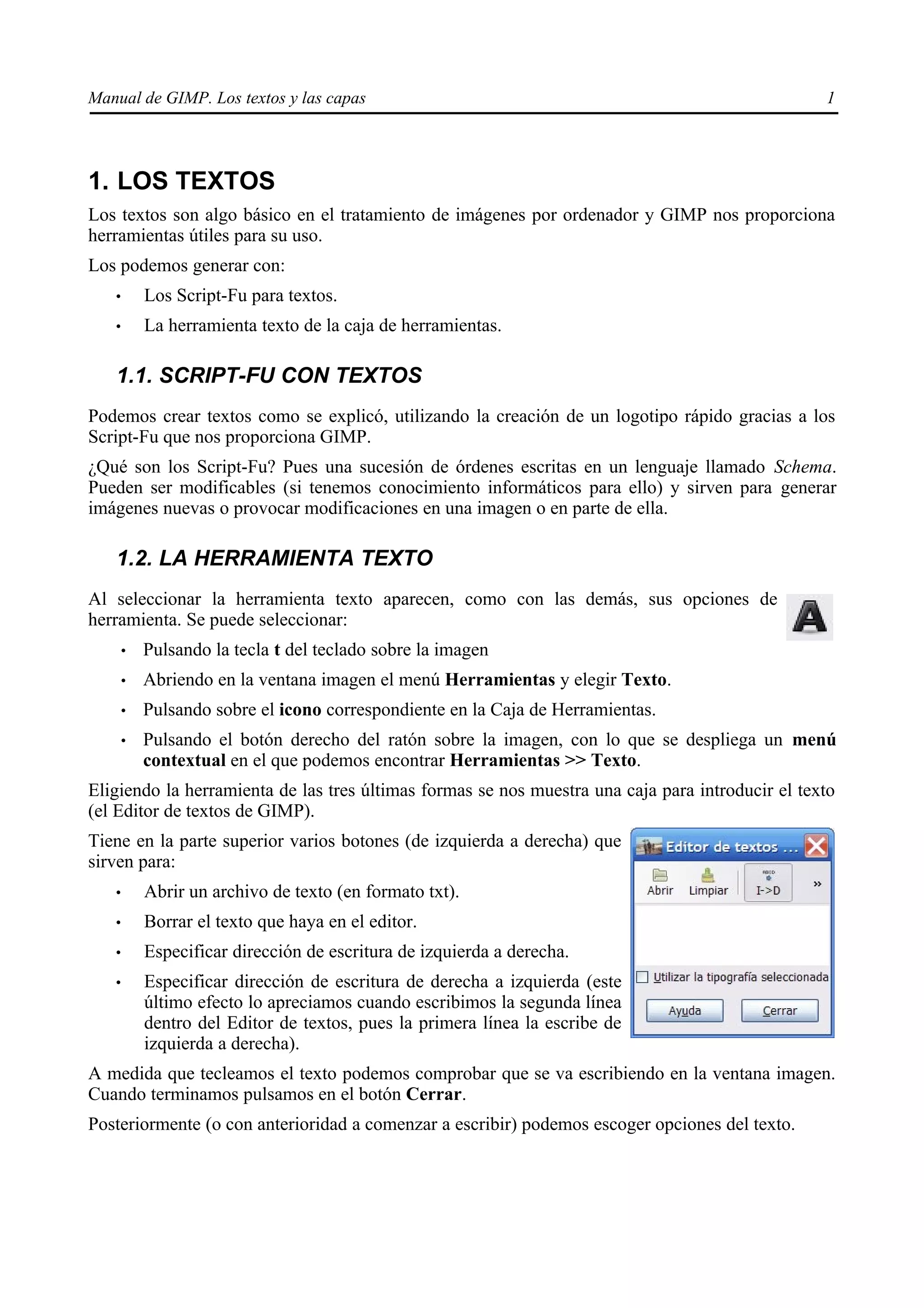 Manual de GIMP. Los textos y las capas                                                            1




1. LOS TEXTOS
Los textos son algo básico en el tratamiento de imágenes por ordenador y GIMP nos proporciona
herramientas útiles para su uso.
Los podemos generar con:
   •       Los Script-Fu para textos.
   •       La herramienta texto de la caja de herramientas.

   1.1. SCRIPT-FU CON TEXTOS
Podemos crear textos como se explicó, utilizando la creación de un logotipo rápido gracias a los
Script-Fu que nos proporciona GIMP.
¿Qué son los Script-Fu? Pues una sucesión de órdenes escritas en un lenguaje llamado Schema.
Pueden ser modificables (si tenemos conocimiento informáticos para ello) y sirven para generar
imágenes nuevas o provocar modificaciones en una imagen o en parte de ella.

   1.2. LA HERRAMIENTA TEXTO
Al seleccionar la herramienta texto aparecen, como con las demás, sus opciones de
herramienta. Se puede seleccionar:
       •   Pulsando la tecla t del teclado sobre la imagen
       •   Abriendo en la ventana imagen el menú Herramientas y elegir Texto.
       •   Pulsando sobre el icono correspondiente en la Caja de Herramientas.
       •   Pulsando el botón derecho del ratón sobre la imagen, con lo que se despliega un menú
           contextual en el que podemos encontrar Herramientas >> Texto.
Eligiendo la herramienta de las tres últimas formas se nos muestra una caja para introducir el texto
(el Editor de textos de GIMP).
Tiene en la parte superior varios botones (de izquierda a derecha) que
sirven para:
   •       Abrir un archivo de texto (en formato txt).
   •       Borrar el texto que haya en el editor.
   •       Especificar dirección de escritura de izquierda a derecha.
   •       Especificar dirección de escritura de derecha a izquierda (este
           último efecto lo apreciamos cuando escribimos la segunda línea
           dentro del Editor de textos, pues la primera línea la escribe de
           izquierda a derecha).
A medida que tecleamos el texto podemos comprobar que se va escribiendo en la ventana imagen.
Cuando terminamos pulsamos en el botón Cerrar.
Posteriormente (o con anterioridad a comenzar a escribir) podemos escoger opciones del texto.
 