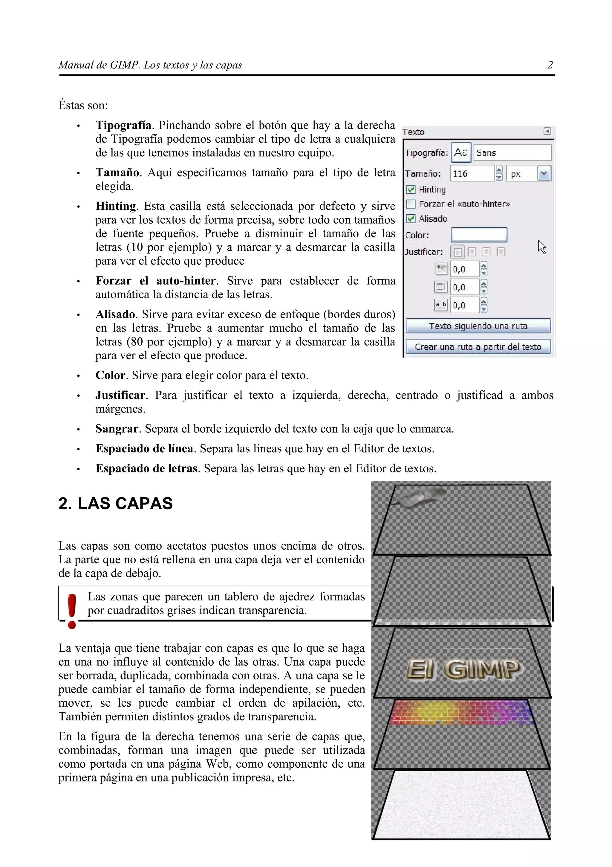 Manual de GIMP. Los textos y las capas                                                        2


Éstas son:
   •    Tipografía. Pinchando sobre el botón que hay a la derecha
        de Tipografía podemos cambiar el tipo de letra a cualquiera
        de las que tenemos instaladas en nuestro equipo.
   •    Tamaño. Aquí especificamos tamaño para el tipo de letra
        elegida.
   •    Hinting. Esta casilla está seleccionada por defecto y sirve
        para ver los textos de forma precisa, sobre todo con tamaños
        de fuente pequeños. Pruebe a disminuir el tamaño de las
        letras (10 por ejemplo) y a marcar y a desmarcar la casilla
        para ver el efecto que produce
   •    Forzar el auto-hinter. Sirve para establecer de forma
        automática la distancia de las letras.
   •    Alisado. Sirve para evitar exceso de enfoque (bordes duros)
        en las letras. Pruebe a aumentar mucho el tamaño de las
        letras (80 por ejemplo) y a marcar y a desmarcar la casilla
        para ver el efecto que produce.
   •    Color. Sirve para elegir color para el texto.
   •    Justificar. Para justificar el texto a izquierda, derecha, centrado o justificad a ambos
        márgenes.
   •    Sangrar. Separa el borde izquierdo del texto con la caja que lo enmarca.
   •    Espaciado de línea. Separa las líneas que hay en el Editor de textos.
   •    Espaciado de letras. Separa las letras que hay en el Editor de textos.

2. LAS CAPAS

Las capas son como acetatos puestos unos encima de otros.
La parte que no está rellena en una capa deja ver el contenido
de la capa de debajo.
       Las zonas que parecen un tablero de ajedrez formadas
       por cuadraditos grises indican transparencia.


La ventaja que tiene trabajar con capas es que lo que se haga
en una no influye al contenido de las otras. Una capa puede
ser borrada, duplicada, combinada con otras. A una capa se le
puede cambiar el tamaño de forma independiente, se pueden
mover, se les puede cambiar el orden de apilación, etc.
También permiten distintos grados de transparencia.
En la figura de la derecha tenemos una serie de capas que,
combinadas, forman una imagen que puede ser utilizada
como portada en una página Web, como componente de una
primera página en una publicación impresa, etc.
 