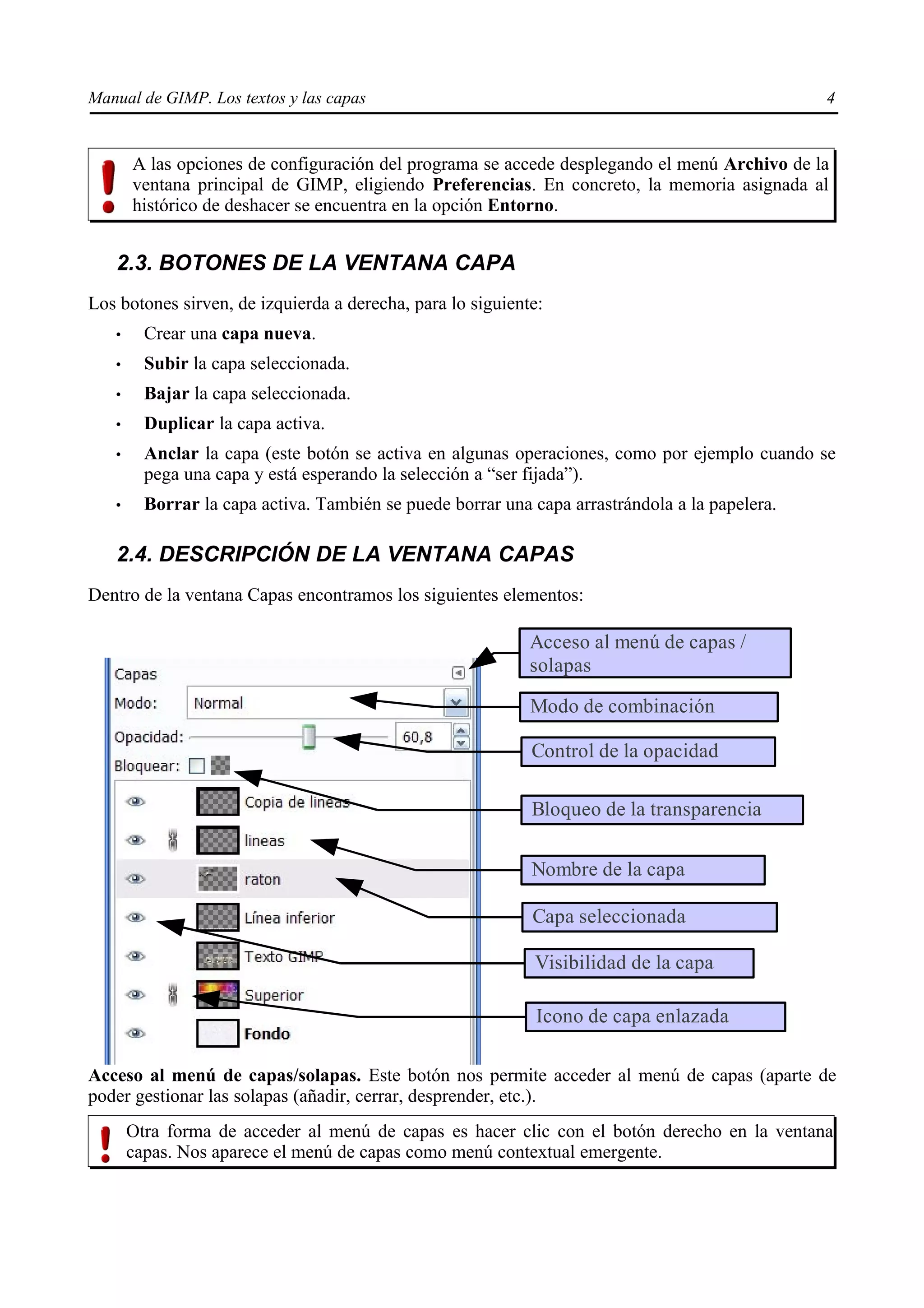 Manual de GIMP. Los textos y las capas                                                          4


       A las opciones de configuración del programa se accede desplegando el menú Archivo de la
       ventana principal de GIMP, eligiendo Preferencias. En concreto, la memoria asignada al
       histórico de deshacer se encuentra en la opción Entorno.


   2.3. BOTONES DE LA VENTANA CAPA
Los botones sirven, de izquierda a derecha, para lo siguiente:
   •     Crear una capa nueva.
   •     Subir la capa seleccionada.
   •     Bajar la capa seleccionada.
   •     Duplicar la capa activa.
   •     Anclar la capa (este botón se activa en algunas operaciones, como por ejemplo cuando se
         pega una capa y está esperando la selección a “ser fijada”).
   •     Borrar la capa activa. También se puede borrar una capa arrastrándola a la papelera.

   2.4. DESCRIPCIÓN DE LA VENTANA CAPAS
Dentro de la ventana Capas encontramos los siguientes elementos:

                                                            Acceso al menú de capas /
                                                            solapas

                                                            Modo de combinación

                                                            Control de la opacidad

                                                            Bloqueo de la transparencia

                                                            Nombre de la capa

                                                            Capa seleccionada

                                                            Visibilidad de la capa

                                                             Icono de capa enlazada

Acceso al menú de capas/solapas. Este botón nos permite acceder al menú de capas (aparte de
poder gestionar las solapas (añadir, cerrar, desprender, etc.).
       Otra forma de acceder al menú de capas es hacer clic con el botón derecho en la ventana
       capas. Nos aparece el menú de capas como menú contextual emergente.
 