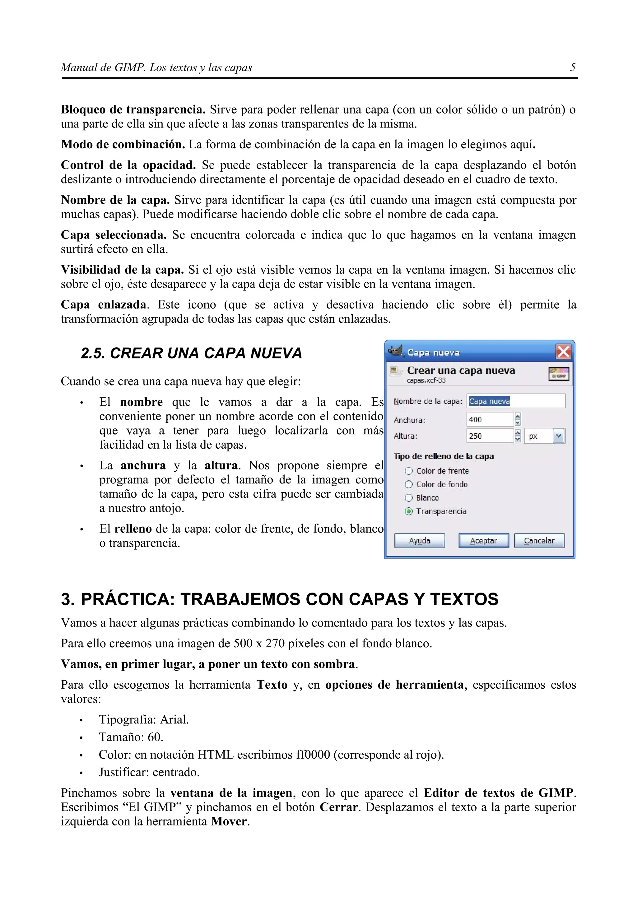 Manual de GIMP. Los textos y las capas                                                          5


Bloqueo de transparencia. Sirve para poder rellenar una capa (con un color sólido o un patrón) o
una parte de ella sin que afecte a las zonas transparentes de la misma.
Modo de combinación. La forma de combinación de la capa en la imagen lo elegimos aquí.
Control de la opacidad. Se puede establecer la transparencia de la capa desplazando el botón
deslizante o introduciendo directamente el porcentaje de opacidad deseado en el cuadro de texto.
Nombre de la capa. Sirve para identificar la capa (es útil cuando una imagen está compuesta por
muchas capas). Puede modificarse haciendo doble clic sobre el nombre de cada capa.
Capa seleccionada. Se encuentra coloreada e indica que lo que hagamos en la ventana imagen
surtirá efecto en ella.
Visibilidad de la capa. Si el ojo está visible vemos la capa en la ventana imagen. Si hacemos clic
sobre el ojo, éste desaparece y la capa deja de estar visible en la ventana imagen.
Capa enlazada. Este icono (que se activa y desactiva haciendo clic sobre él) permite la
transformación agrupada de todas las capas que están enlazadas.

   2.5. CREAR UNA CAPA NUEVA
Cuando se crea una capa nueva hay que elegir:
   •   El nombre que le vamos a dar a la capa. Es
       conveniente poner un nombre acorde con el contenido
       que vaya a tener para luego localizarla con más
       facilidad en la lista de capas.
   •   La anchura y la altura. Nos propone siempre el
       programa por defecto el tamaño de la imagen como
       tamaño de la capa, pero esta cifra puede ser cambiada
       a nuestro antojo.
   •   El relleno de la capa: color de frente, de fondo, blanco
       o transparencia.



3. PRÁCTICA: TRABAJEMOS CON CAPAS Y TEXTOS
Vamos a hacer algunas prácticas combinando lo comentado para los textos y las capas.
Para ello creemos una imagen de 500 x 270 píxeles con el fondo blanco.
Vamos, en primer lugar, a poner un texto con sombra.
Para ello escogemos la herramienta Texto y, en opciones de herramienta, especificamos estos
valores:
   •   Tipografía: Arial.
   •   Tamaño: 60.
   •   Color: en notación HTML escribimos ff0000 (corresponde al rojo).
   •   Justificar: centrado.
Pinchamos sobre la ventana de la imagen, con lo que aparece el Editor de textos de GIMP.
Escribimos “El GIMP” y pinchamos en el botón Cerrar. Desplazamos el texto a la parte superior
izquierda con la herramienta Mover.
 