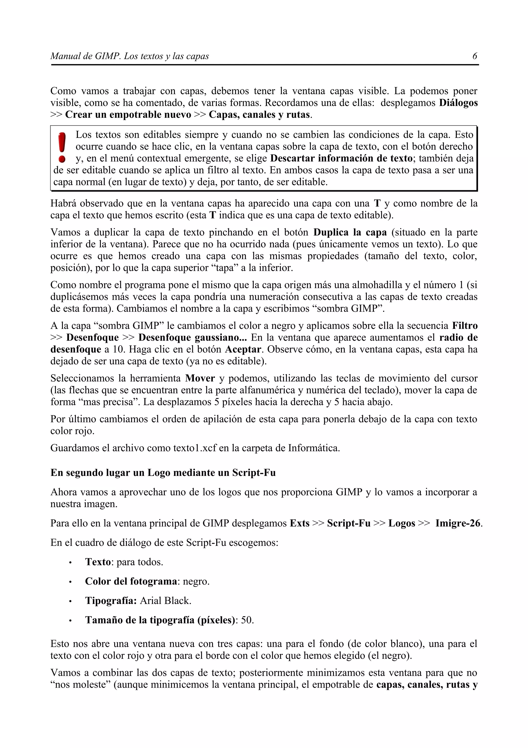 Manual de GIMP. Los textos y las capas                                                            6


Como vamos a trabajar con capas, debemos tener la ventana capas visible. La podemos poner
visible, como se ha comentado, de varias formas. Recordamos una de ellas: desplegamos Diálogos
>> Crear un empotrable nuevo >> Capas, canales y rutas.
     Los textos son editables siempre y cuando no se cambien las condiciones de la capa. Esto
     ocurre cuando se hace clic, en la ventana capas sobre la capa de texto, con el botón derecho
     y, en el menú contextual emergente, se elige Descartar información de texto; también deja
de ser editable cuando se aplica un filtro al texto. En ambos casos la capa de texto pasa a ser una
capa normal (en lugar de texto) y deja, por tanto, de ser editable.

Habrá observado que en la ventana capas ha aparecido una capa con una T y como nombre de la
capa el texto que hemos escrito (esta T indica que es una capa de texto editable).
Vamos a duplicar la capa de texto pinchando en el botón Duplica la capa (situado en la parte
inferior de la ventana). Parece que no ha ocurrido nada (pues únicamente vemos un texto). Lo que
ocurre es que hemos creado una capa con las mismas propiedades (tamaño del texto, color,
posición), por lo que la capa superior “tapa” a la inferior.
Como nombre el programa pone el mismo que la capa origen más una almohadilla y el número 1 (si
duplicásemos más veces la capa pondría una numeración consecutiva a las capas de texto creadas
de esta forma). Cambiamos el nombre a la capa y escribimos “sombra GIMP”.
A la capa “sombra GIMP” le cambiamos el color a negro y aplicamos sobre ella la secuencia Filtro
>> Desenfoque >> Desenfoque gaussiano... En la ventana que aparece aumentamos el radio de
desenfoque a 10. Haga clic en el botón Aceptar. Observe cómo, en la ventana capas, esta capa ha
dejado de ser una capa de texto (ya no es editable).
Seleccionamos la herramienta Mover y podemos, utilizando las teclas de movimiento del cursor
(las flechas que se encuentran entre la parte alfanumérica y numérica del teclado), mover la capa de
forma “mas precisa”. La desplazamos 5 píxeles hacia la derecha y 5 hacia abajo.
Por último cambiamos el orden de apilación de esta capa para ponerla debajo de la capa con texto
color rojo.
Guardamos el archivo como texto1.xcf en la carpeta de Informática.

En segundo lugar un Logo mediante un Script-Fu
Ahora vamos a aprovechar uno de los logos que nos proporciona GIMP y lo vamos a incorporar a
nuestra imagen.
Para ello en la ventana principal de GIMP desplegamos Exts >> Script-Fu >> Logos >> Imigre-26.
En el cuadro de diálogo de este Script-Fu escogemos:
    •   Texto: para todos.
    •   Color del fotograma: negro.
    •   Tipografía: Arial Black.
    •   Tamaño de la tipografía (píxeles): 50.

Esto nos abre una ventana nueva con tres capas: una para el fondo (de color blanco), una para el
texto con el color rojo y otra para el borde con el color que hemos elegido (el negro).
Vamos a combinar las dos capas de texto; posteriormente minimizamos esta ventana para que no
“nos moleste” (aunque minimicemos la ventana principal, el empotrable de capas, canales, rutas y
 
