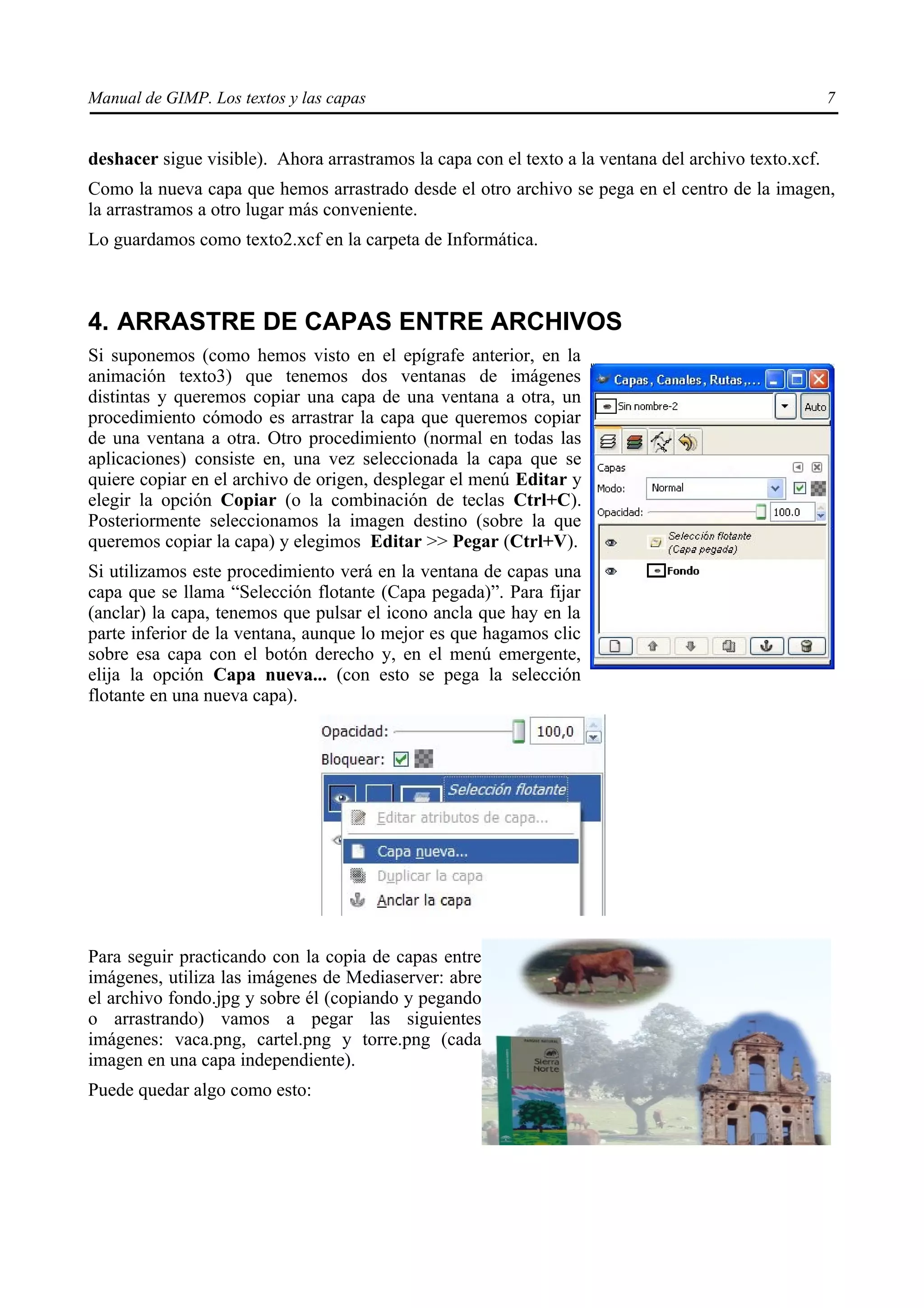 Manual de GIMP. Los textos y las capas                                                                7


deshacer sigue visible). Ahora arrastramos la capa con el texto a la ventana del archivo texto.xcf.
Como la nueva capa que hemos arrastrado desde el otro archivo se pega en el centro de la imagen,
la arrastramos a otro lugar más conveniente.
Lo guardamos como texto2.xcf en la carpeta de Informática.



4. ARRASTRE DE CAPAS ENTRE ARCHIVOS
Si suponemos (como hemos visto en el epígrafe anterior, en la
animación texto3) que tenemos dos ventanas de imágenes
distintas y queremos copiar una capa de una ventana a otra, un
procedimiento cómodo es arrastrar la capa que queremos copiar
de una ventana a otra. Otro procedimiento (normal en todas las
aplicaciones) consiste en, una vez seleccionada la capa que se
quiere copiar en el archivo de origen, desplegar el menú Editar y
elegir la opción Copiar (o la combinación de teclas Ctrl+C).
Posteriormente seleccionamos la imagen destino (sobre la que
queremos copiar la capa) y elegimos Editar >> Pegar (Ctrl+V).
Si utilizamos este procedimiento verá en la ventana de capas una
capa que se llama “Selección flotante (Capa pegada)”. Para fijar
(anclar) la capa, tenemos que pulsar el icono ancla que hay en la
parte inferior de la ventana, aunque lo mejor es que hagamos clic
sobre esa capa con el botón derecho y, en el menú emergente,
elija la opción Capa nueva... (con esto se pega la selección
flotante en una nueva capa).




Para seguir practicando con la copia de capas entre
imágenes, utiliza las imágenes de Mediaserver: abre
el archivo fondo.jpg y sobre él (copiando y pegando
o arrastrando) vamos a pegar las siguientes
imágenes: vaca.png, cartel.png y torre.png (cada
imagen en una capa independiente).
Puede quedar algo como esto:
 