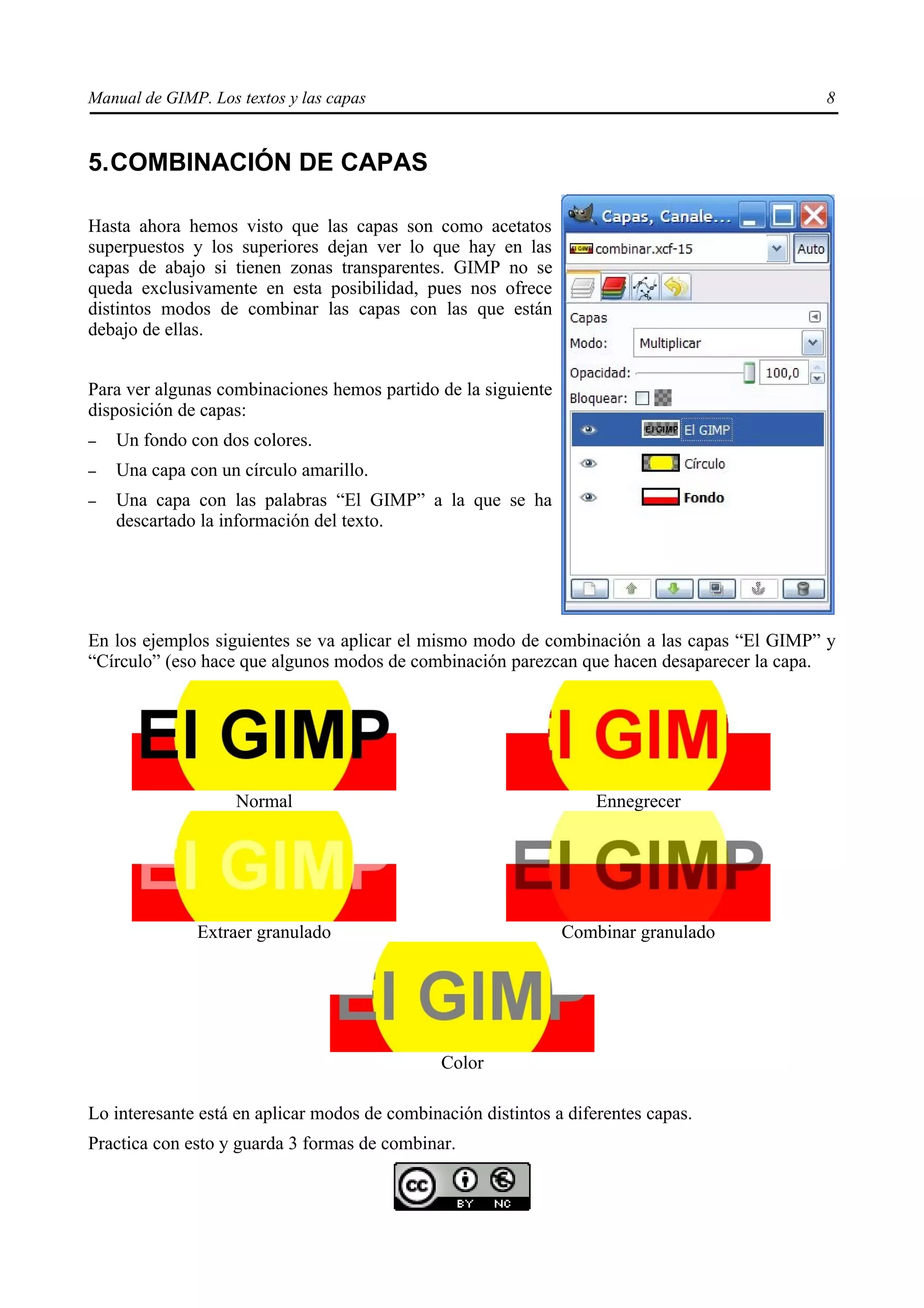 Manual de GIMP. Los textos y las capas                                                     8


5.COMBINACIÓN DE CAPAS

Hasta ahora hemos visto que las capas son como acetatos
superpuestos y los superiores dejan ver lo que hay en las
capas de abajo si tienen zonas transparentes. GIMP no se
queda exclusivamente en esta posibilidad, pues nos ofrece
distintos modos de combinar las capas con las que están
debajo de ellas.


Para ver algunas combinaciones hemos partido de la siguiente
disposición de capas:
–   Un fondo con dos colores.
–   Una capa con un círculo amarillo.
–   Una capa con las palabras “El GIMP” a la que se ha
    descartado la información del texto.




En los ejemplos siguientes se va aplicar el mismo modo de combinación a las capas “El GIMP” y
“Círculo” (eso hace que algunos modos de combinación parezcan que hacen desaparecer la capa.




                    Normal                                          Ennegrecer




              Extraer granulado                                Combinar granulado




                                               Color

Lo interesante está en aplicar modos de combinación distintos a diferentes capas.
Practica con esto y guarda 3 formas de combinar.
 