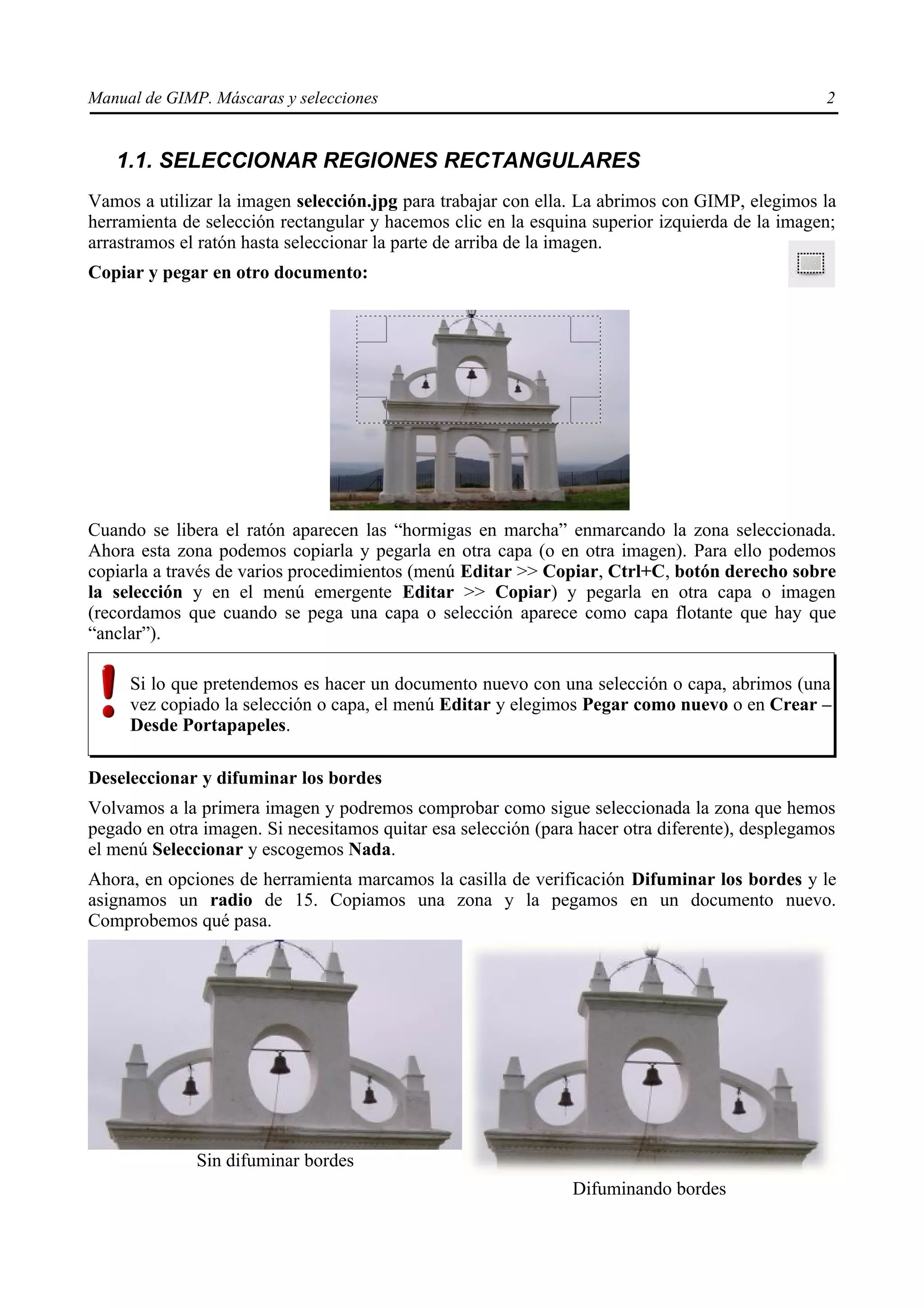 Manual de GIMP. Máscaras y selecciones                                                           2


   1.1. SELECCIONAR REGIONES RECTANGULARES
Vamos a utilizar la imagen selección.jpg para trabajar con ella. La abrimos con GIMP, elegimos la
herramienta de selección rectangular y hacemos clic en la esquina superior izquierda de la imagen;
arrastramos el ratón hasta seleccionar la parte de arriba de la imagen.
Copiar y pegar en otro documento:




Cuando se libera el ratón aparecen las “hormigas en marcha” enmarcando la zona seleccionada.
Ahora esta zona podemos copiarla y pegarla en otra capa (o en otra imagen). Para ello podemos
copiarla a través de varios procedimientos (menú Editar >> Copiar, Ctrl+C, botón derecho sobre
la selección y en el menú emergente Editar >> Copiar) y pegarla en otra capa o imagen
(recordamos que cuando se pega una capa o selección aparece como capa flotante que hay que
“anclar”).

     Si lo que pretendemos es hacer un documento nuevo con una selección o capa, abrimos (una
     vez copiado la selección o capa, el menú Editar y elegimos Pegar como nuevo o en Crear –
     Desde Portapapeles.

Deseleccionar y difuminar los bordes
Volvamos a la primera imagen y podremos comprobar como sigue seleccionada la zona que hemos
pegado en otra imagen. Si necesitamos quitar esa selección (para hacer otra diferente), desplegamos
el menú Seleccionar y escogemos Nada.
Ahora, en opciones de herramienta marcamos la casilla de verificación Difuminar los bordes y le
asignamos un radio de 15. Copiamos una zona y la pegamos en un documento nuevo.
Comprobemos qué pasa.




              Sin difuminar bordes
                                                                Difuminando bordes
 