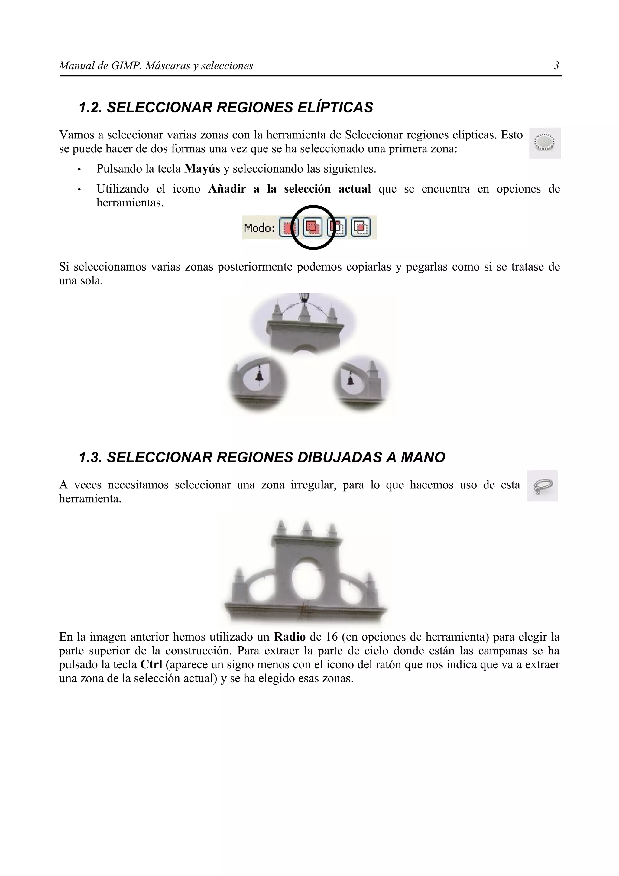 Manual de GIMP. Máscaras y selecciones                                                            3


   1.2. SELECCIONAR REGIONES ELÍPTICAS
Vamos a seleccionar varias zonas con la herramienta de Seleccionar regiones elípticas. Esto
se puede hacer de dos formas una vez que se ha seleccionado una primera zona:
   •   Pulsando la tecla Mayús y seleccionando las siguientes.
   •   Utilizando el icono Añadir a la selección actual que se encuentra en opciones de
       herramientas.




Si seleccionamos varias zonas posteriormente podemos copiarlas y pegarlas como si se tratase de
una sola.




   1.3. SELECCIONAR REGIONES DIBUJADAS A MANO
A veces necesitamos seleccionar una zona irregular, para lo que hacemos uso de esta
herramienta.




En la imagen anterior hemos utilizado un Radio de 16 (en opciones de herramienta) para elegir la
parte superior de la construcción. Para extraer la parte de cielo donde están las campanas se ha
pulsado la tecla Ctrl (aparece un signo menos con el icono del ratón que nos indica que va a extraer
una zona de la selección actual) y se ha elegido esas zonas.
 