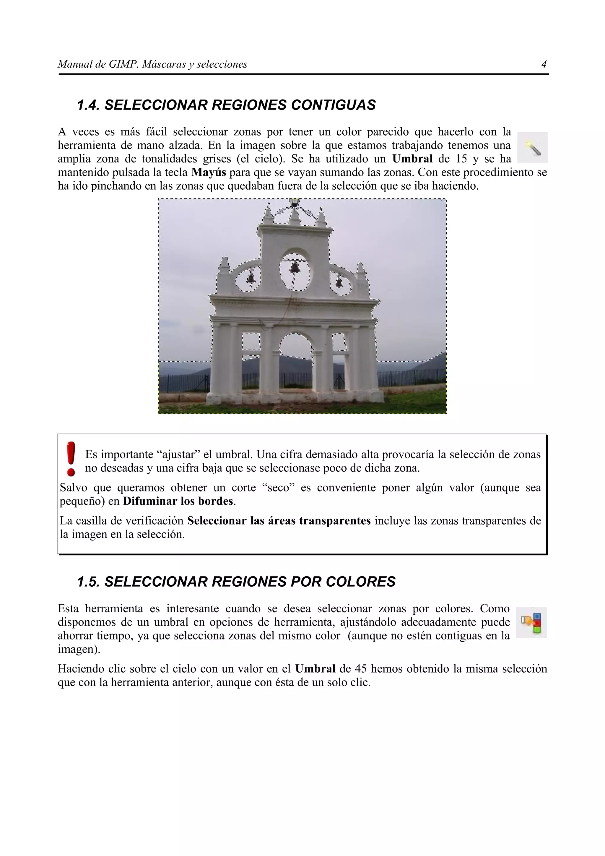 Manual de GIMP. Máscaras y selecciones                                                              4


   1.4. SELECCIONAR REGIONES CONTIGUAS
A veces es más fácil seleccionar zonas por tener un color parecido que hacerlo con la
herramienta de mano alzada. En la imagen sobre la que estamos trabajando tenemos una
amplia zona de tonalidades grises (el cielo). Se ha utilizado un Umbral de 15 y se ha
mantenido pulsada la tecla Mayús para que se vayan sumando las zonas. Con este procedimiento se
ha ido pinchando en las zonas que quedaban fuera de la selección que se iba haciendo.




     Es importante “ajustar” el umbral. Una cifra demasiado alta provocaría la selección de zonas
     no deseadas y una cifra baja que se seleccionase poco de dicha zona.
Salvo que queramos obtener un corte “seco” es conveniente poner algún valor (aunque sea
pequeño) en Difuminar los bordes.
La casilla de verificación Seleccionar las áreas transparentes incluye las zonas transparentes de
la imagen en la selección.


   1.5. SELECCIONAR REGIONES POR COLORES
Esta herramienta es interesante cuando se desea seleccionar zonas por colores. Como
disponemos de un umbral en opciones de herramienta, ajustándolo adecuadamente puede
ahorrar tiempo, ya que selecciona zonas del mismo color (aunque no estén contiguas en la
imagen).
Haciendo clic sobre el cielo con un valor en el Umbral de 45 hemos obtenido la misma selección
que con la herramienta anterior, aunque con ésta de un solo clic.
 