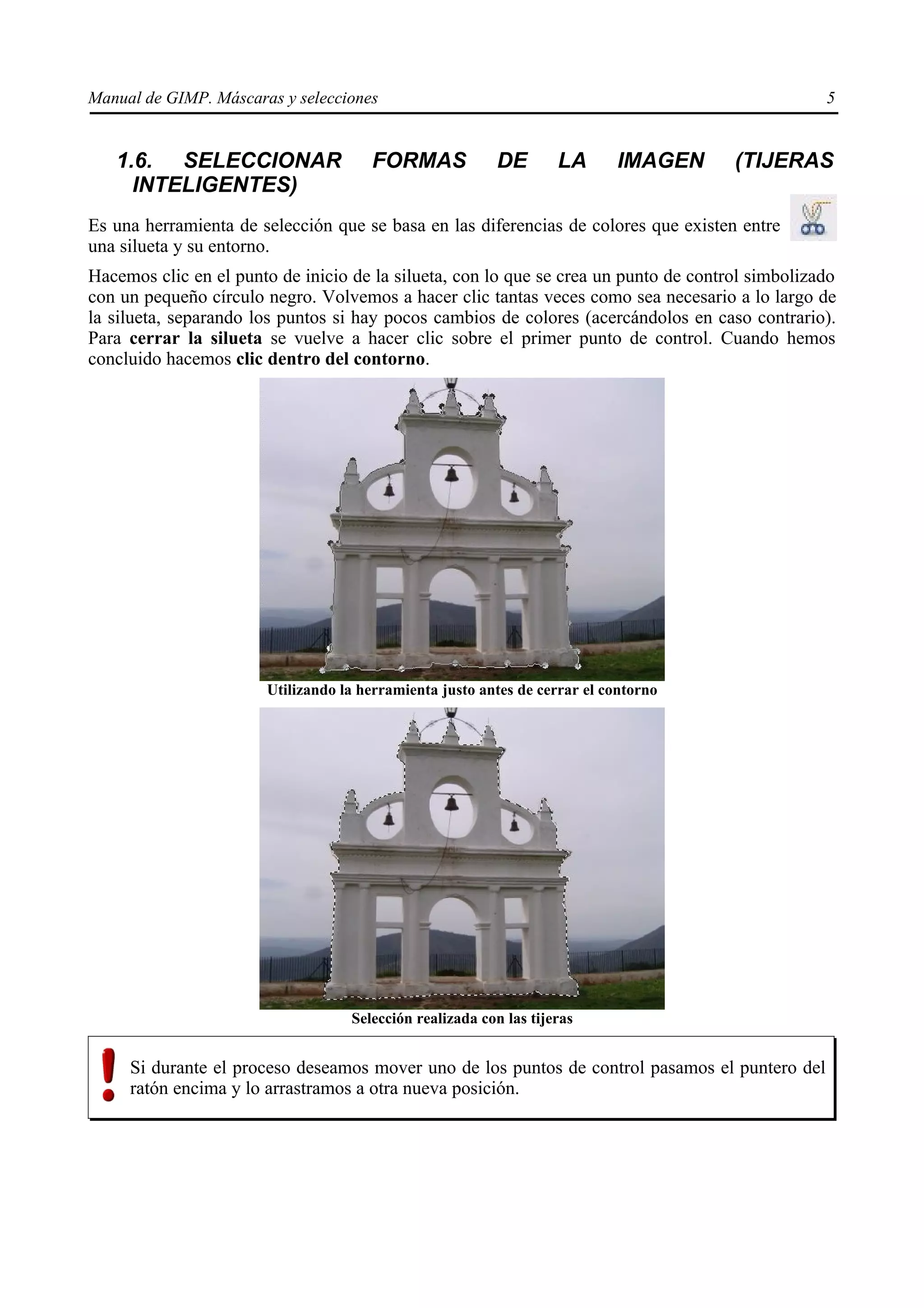 Manual de GIMP. Máscaras y selecciones                                                            5


   1.6. SELECCIONAR                   FORMAS             DE        LA      IMAGEN     (TIJERAS
     INTELIGENTES)
Es una herramienta de selección que se basa en las diferencias de colores que existen entre
una silueta y su entorno.
Hacemos clic en el punto de inicio de la silueta, con lo que se crea un punto de control simbolizado
con un pequeño círculo negro. Volvemos a hacer clic tantas veces como sea necesario a lo largo de
la silueta, separando los puntos si hay pocos cambios de colores (acercándolos en caso contrario).
Para cerrar la silueta se vuelve a hacer clic sobre el primer punto de control. Cuando hemos
concluido hacemos clic dentro del contorno.




                       Utilizando la herramienta justo antes de cerrar el contorno




                                   Selección realizada con las tijeras


     Si durante el proceso deseamos mover uno de los puntos de control pasamos el puntero del
     ratón encima y lo arrastramos a otra nueva posición.
 