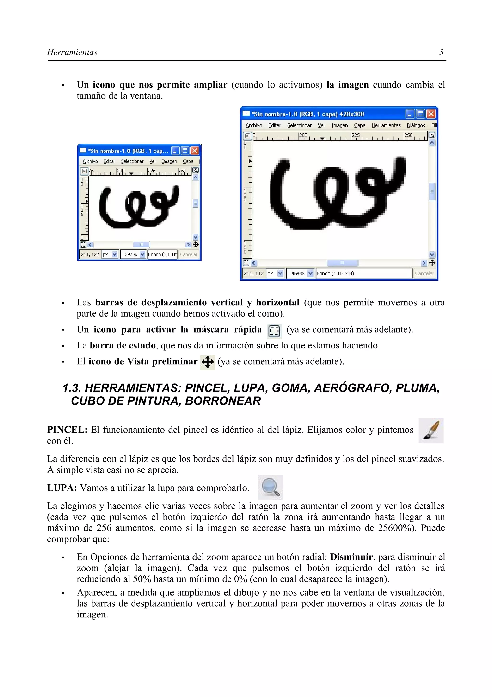 Herramientas                                                                                       3


   •   Un icono que nos permite ampliar (cuando lo activamos) la imagen cuando cambia el
       tamaño de la ventana.




   •   Las barras de desplazamiento vertical y horizontal (que nos permite movernos a otra
       parte de la imagen cuando hemos activado el como).
   •   Un icono para activar la máscara rápida              (ya se comentará más adelante).
   •   La barra de estado, que nos da información sobre lo que estamos haciendo.
   •   El icono de Vista preliminar        (ya se comentará más adelante).

   1.3. HERRAMIENTAS: PINCEL, LUPA, GOMA, AERÓGRAFO, PLUMA,
     CUBO DE PINTURA, BORRONEAR

PINCEL: El funcionamiento del pincel es idéntico al del lápiz. Elijamos color y pintemos
con él.
La diferencia con el lápiz es que los bordes del lápiz son muy definidos y los del pincel suavizados.
A simple vista casi no se aprecia.
LUPA: Vamos a utilizar la lupa para comprobarlo.
La elegimos y hacemos clic varias veces sobre la imagen para aumentar el zoom y ver los detalles
(cada vez que pulsemos el botón izquierdo del ratón la zona irá aumentando hasta llegar a un
máximo de 256 aumentos, como si la imagen se acercase hasta un máximo de 25600%). Puede
comprobar que:
   •   En Opciones de herramienta del zoom aparece un botón radial: Disminuir, para disminuir el
       zoom (alejar la imagen). Cada vez que pulsemos el botón izquierdo del ratón se irá
       reduciendo al 50% hasta un mínimo de 0% (con lo cual desaparece la imagen).
   •   Aparecen, a medida que ampliamos el dibujo y no nos cabe en la ventana de visualización,
       las barras de desplazamiento vertical y horizontal para poder movernos a otras zonas de la
       imagen.
 