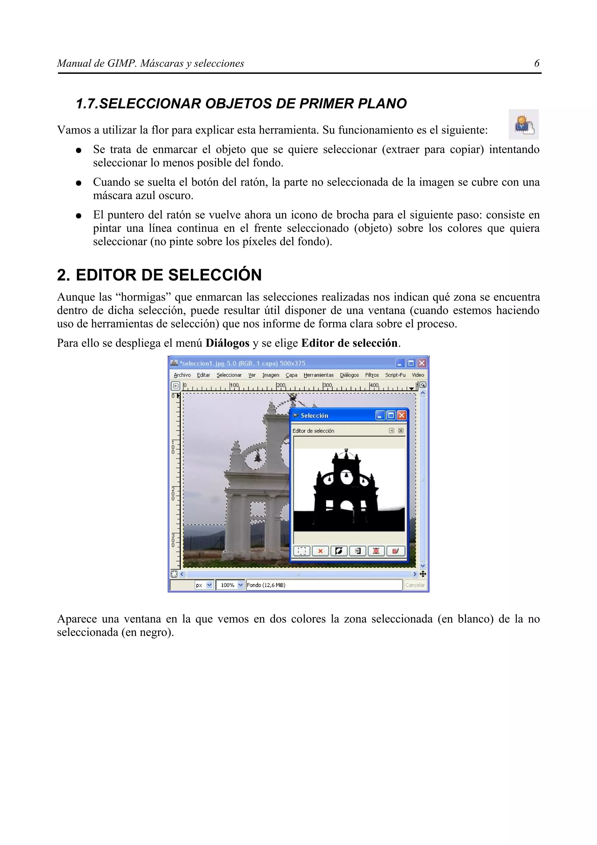 Manual de GIMP. Máscaras y selecciones                                                          6


   1.7.SELECCIONAR OBJETOS DE PRIMER PLANO
Vamos a utilizar la flor para explicar esta herramienta. Su funcionamiento es el siguiente:
   ●   Se trata de enmarcar el objeto que se quiere seleccionar (extraer para copiar) intentando
       seleccionar lo menos posible del fondo.
   ●   Cuando se suelta el botón del ratón, la parte no seleccionada de la imagen se cubre con una
       máscara azul oscuro.
   ●   El puntero del ratón se vuelve ahora un icono de brocha para el siguiente paso: consiste en
       pintar una línea continua en el frente seleccionado (objeto) sobre los colores que quiera
       seleccionar (no pinte sobre los píxeles del fondo).

2. EDITOR DE SELECCIÓN
Aunque las “hormigas” que enmarcan las selecciones realizadas nos indican qué zona se encuentra
dentro de dicha selección, puede resultar útil disponer de una ventana (cuando estemos haciendo
uso de herramientas de selección) que nos informe de forma clara sobre el proceso.
Para ello se despliega el menú Diálogos y se elige Editor de selección.




Aparece una ventana en la que vemos en dos colores la zona seleccionada (en blanco) de la no
seleccionada (en negro).
 