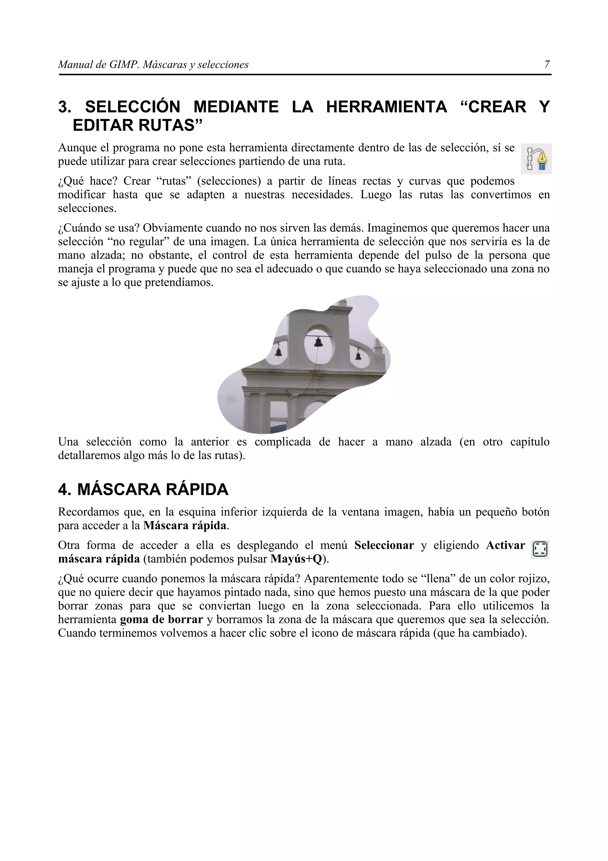 Manual de GIMP. Máscaras y selecciones                                                         7


3. SELECCIÓN MEDIANTE LA HERRAMIENTA “CREAR Y
  EDITAR RUTAS”
Aunque el programa no pone esta herramienta directamente dentro de las de selección, sí se
puede utilizar para crear selecciones partiendo de una ruta.
¿Qué hace? Crear “rutas” (selecciones) a partir de líneas rectas y curvas que podemos
modificar hasta que se adapten a nuestras necesidades. Luego las rutas las convertimos en
selecciones.
¿Cuándo se usa? Obviamente cuando no nos sirven las demás. Imaginemos que queremos hacer una
selección “no regular” de una imagen. La única herramienta de selección que nos serviría es la de
mano alzada; no obstante, el control de esta herramienta depende del pulso de la persona que
maneja el programa y puede que no sea el adecuado o que cuando se haya seleccionado una zona no
se ajuste a lo que pretendíamos.




Una selección como la anterior es complicada de hacer a mano alzada (en otro capítulo
detallaremos algo más lo de las rutas).

4. MÁSCARA RÁPIDA
Recordamos que, en la esquina inferior izquierda de la ventana imagen, había un pequeño botón
para acceder a la Máscara rápida.
Otra forma de acceder a ella es desplegando el menú Seleccionar y eligiendo Activar
máscara rápida (también podemos pulsar Mayús+Q).
¿Qué ocurre cuando ponemos la máscara rápida? Aparentemente todo se “llena” de un color rojizo,
que no quiere decir que hayamos pintado nada, sino que hemos puesto una máscara de la que poder
borrar zonas para que se conviertan luego en la zona seleccionada. Para ello utilicemos la
herramienta goma de borrar y borramos la zona de la máscara que queremos que sea la selección.
Cuando terminemos volvemos a hacer clic sobre el icono de máscara rápida (que ha cambiado).
 
