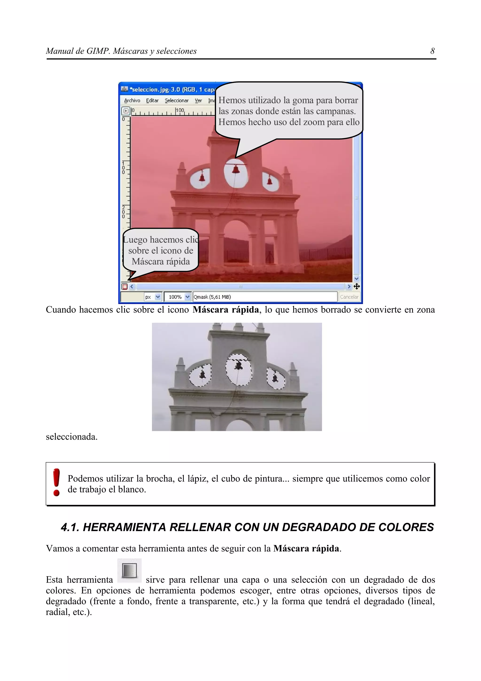 Manual de GIMP. Máscaras y selecciones                                                               8




                                           Hemos utilizado la goma para borrar
                                           las zonas donde están las campanas.
                                           Hemos hecho uso del zoom para ello




                   Luego hacemos clic
                    sobre el icono de
                     Máscara rápida



Cuando hacemos clic sobre el icono Máscara rápida, lo que hemos borrado se convierte en zona




seleccionada.



     Podemos utilizar la brocha, el lápiz, el cubo de pintura... siempre que utilicemos como color
     de trabajo el blanco.


   4.1. HERRAMIENTA RELLENAR CON UN DEGRADADO DE COLORES
Vamos a comentar esta herramienta antes de seguir con la Máscara rápida.


Esta herramienta        sirve para rellenar una capa o una selección con un degradado de dos
colores. En opciones de herramienta podemos escoger, entre otras opciones, diversos tipos de
degradado (frente a fondo, frente a transparente, etc.) y la forma que tendrá el degradado (lineal,
radial, etc.).
 