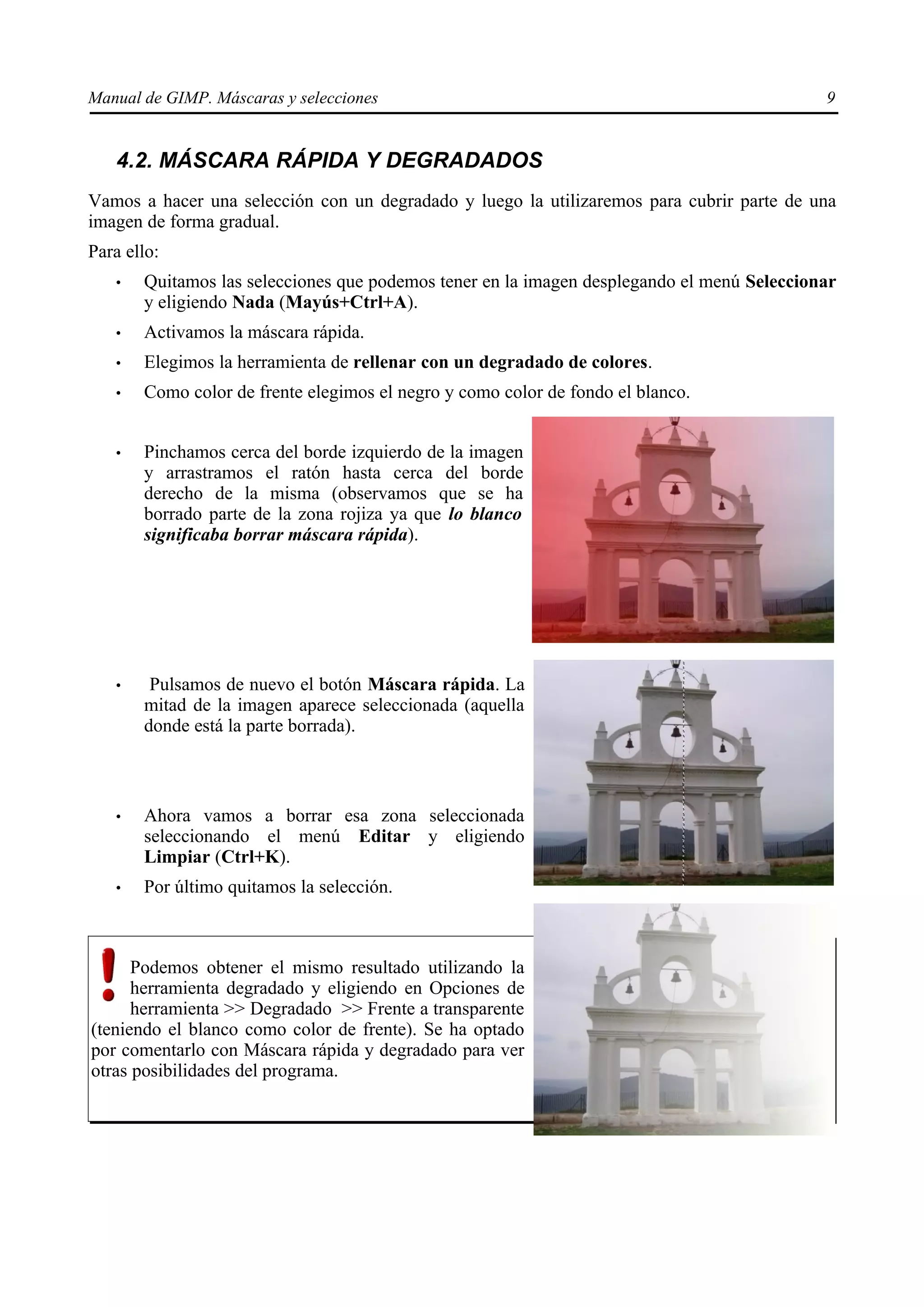 Manual de GIMP. Máscaras y selecciones                                                      9


   4.2. MÁSCARA RÁPIDA Y DEGRADADOS
Vamos a hacer una selección con un degradado y luego la utilizaremos para cubrir parte de una
imagen de forma gradual.
Para ello:
   •   Quitamos las selecciones que podemos tener en la imagen desplegando el menú Seleccionar
       y eligiendo Nada (Mayús+Ctrl+A).
   •   Activamos la máscara rápida.
   •   Elegimos la herramienta de rellenar con un degradado de colores.
   •   Como color de frente elegimos el negro y como color de fondo el blanco.


   •   Pinchamos cerca del borde izquierdo de la imagen
       y arrastramos el ratón hasta cerca del borde
       derecho de la misma (observamos que se ha
       borrado parte de la zona rojiza ya que lo blanco
       significaba borrar máscara rápida).




   •    Pulsamos de nuevo el botón Máscara rápida. La
       mitad de la imagen aparece seleccionada (aquella
       donde está la parte borrada).



   •   Ahora vamos a borrar esa zona seleccionada
       seleccionando el menú Editar y eligiendo
       Limpiar (Ctrl+K).
   •   Por último quitamos la selección.



      Podemos obtener el mismo resultado utilizando la
      herramienta degradado y eligiendo en Opciones de
      herramienta >> Degradado >> Frente a transparente
(teniendo el blanco como color de frente). Se ha optado
por comentarlo con Máscara rápida y degradado para ver
otras posibilidades del programa.
 