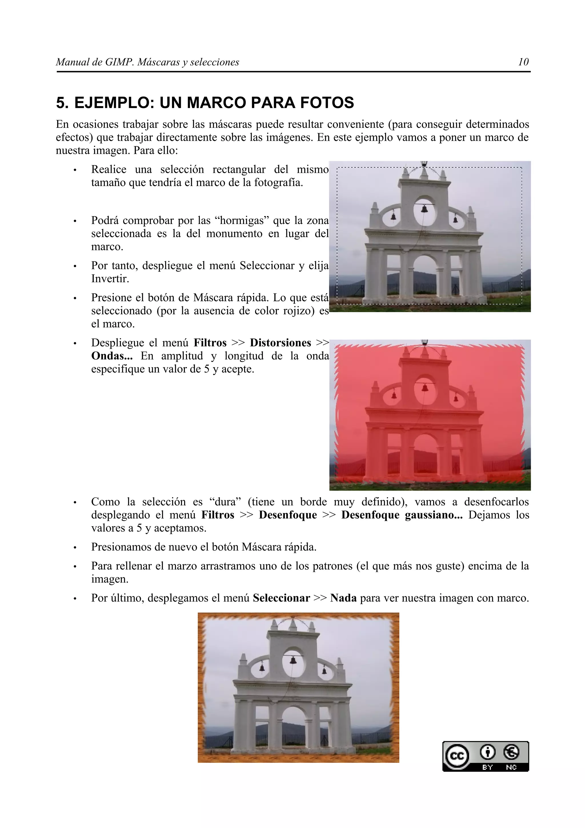Manual de GIMP. Máscaras y selecciones                                                        10


5. EJEMPLO: UN MARCO PARA FOTOS
En ocasiones trabajar sobre las máscaras puede resultar conveniente (para conseguir determinados
efectos) que trabajar directamente sobre las imágenes. En este ejemplo vamos a poner un marco de
nuestra imagen. Para ello:
   •   Realice una selección rectangular del mismo
       tamaño que tendría el marco de la fotografía.


   •   Podrá comprobar por las “hormigas” que la zona
       seleccionada es la del monumento en lugar del
       marco.
   •   Por tanto, despliegue el menú Seleccionar y elija
       Invertir.
   •   Presione el botón de Máscara rápida. Lo que está
       seleccionado (por la ausencia de color rojizo) es
       el marco.
   •   Despliegue el menú Filtros >> Distorsiones >>
       Ondas... En amplitud y longitud de la onda
       especifique un valor de 5 y acepte.




   •   Como la selección es “dura” (tiene un borde muy definido), vamos a desenfocarlos
       desplegando el menú Filtros >> Desenfoque >> Desenfoque gaussiano... Dejamos los
       valores a 5 y aceptamos.
   •   Presionamos de nuevo el botón Máscara rápida.
   •   Para rellenar el marzo arrastramos uno de los patrones (el que más nos guste) encima de la
       imagen.
   •   Por último, desplegamos el menú Seleccionar >> Nada para ver nuestra imagen con marco.
 