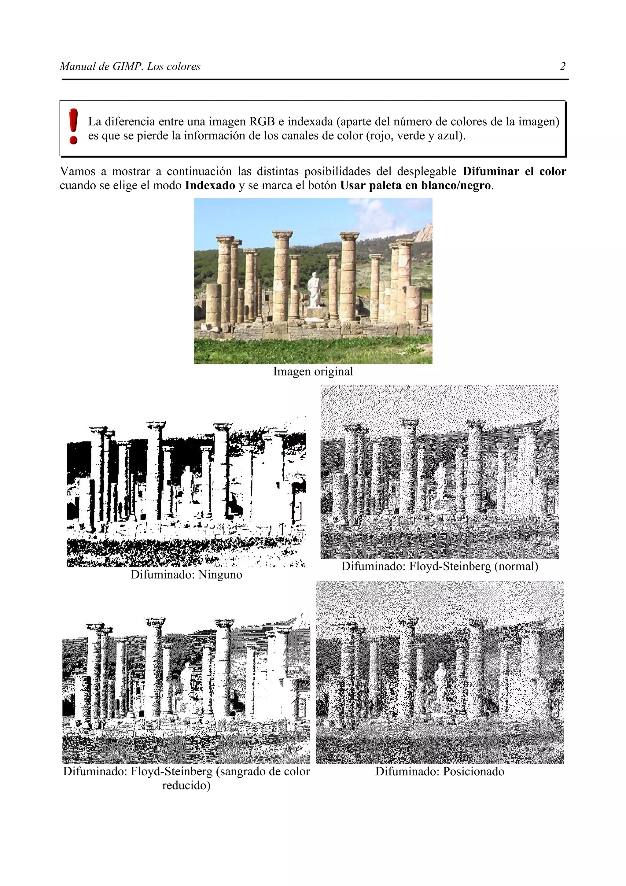 Manual de GIMP. Los colores                                                                      2



     La diferencia entre una imagen RGB e indexada (aparte del número de colores de la imagen)
     es que se pierde la información de los canales de color (rojo, verde y azul).

Vamos a mostrar a continuación las distintas posibilidades del desplegable Difuminar el color
cuando se elige el modo Indexado y se marca el botón Usar paleta en blanco/negro.




                                       Imagen original




                                                    Difuminado: Floyd-Steinberg (normal)
             Difuminado: Ninguno




Difuminado: Floyd-Steinberg (sangrado de color             Difuminado: Posicionado
                  reducido)
 