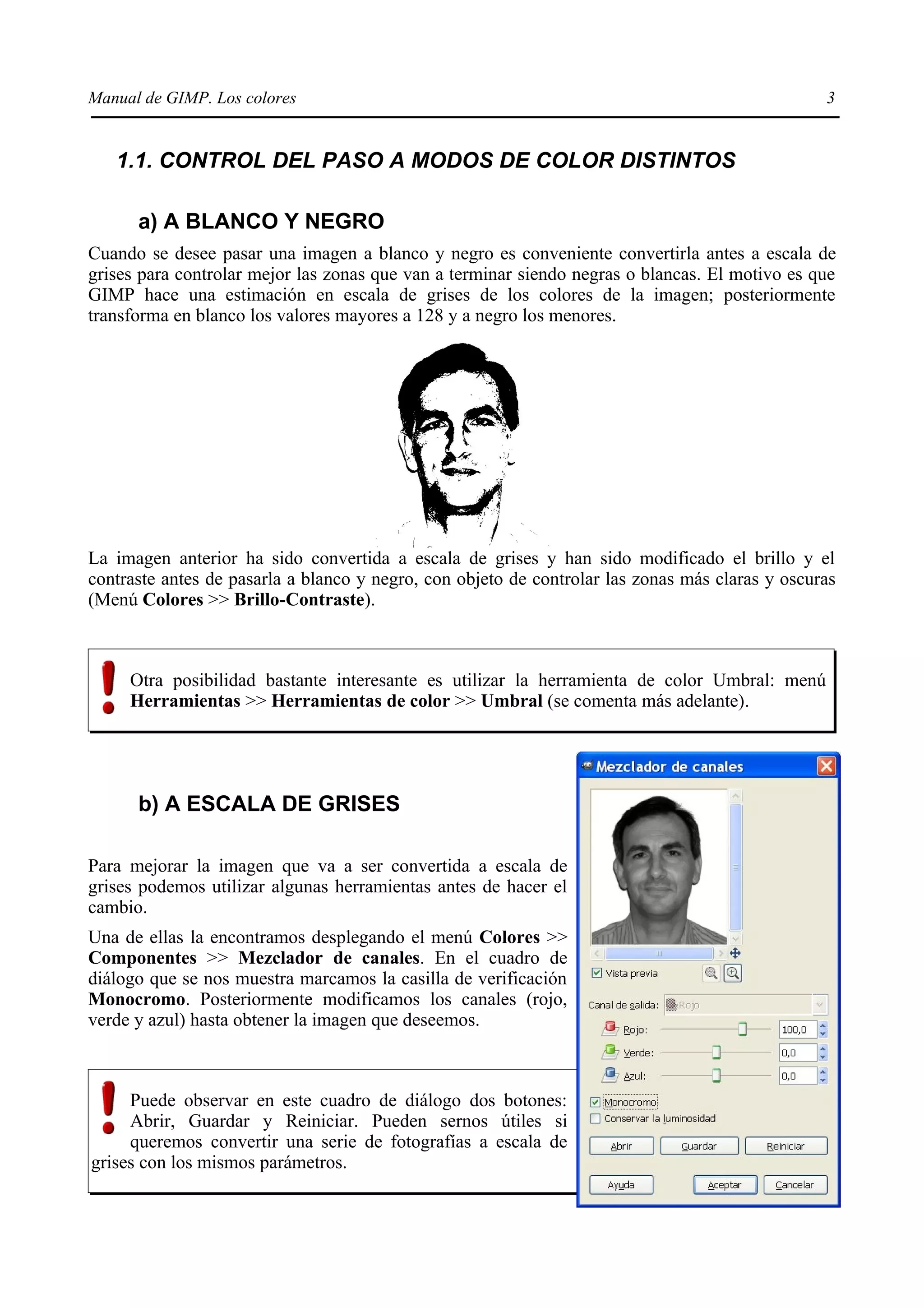Manual de GIMP. Los colores                                                                      3


   1.1. CONTROL DEL PASO A MODOS DE COLOR DISTINTOS

      a) A BLANCO Y NEGRO
Cuando se desee pasar una imagen a blanco y negro es conveniente convertirla antes a escala de
grises para controlar mejor las zonas que van a terminar siendo negras o blancas. El motivo es que
GIMP hace una estimación en escala de grises de los colores de la imagen; posteriormente
transforma en blanco los valores mayores a 128 y a negro los menores.




La imagen anterior ha sido convertida a escala de grises y han sido modificado el brillo y el
contraste antes de pasarla a blanco y negro, con objeto de controlar las zonas más claras y oscuras
(Menú Colores >> Brillo-Contraste).



     Otra posibilidad bastante interesante es utilizar la herramienta de color Umbral: menú
     Herramientas >> Herramientas de color >> Umbral (se comenta más adelante).




      b) A ESCALA DE GRISES

Para mejorar la imagen que va a ser convertida a escala de
grises podemos utilizar algunas herramientas antes de hacer el
cambio.
Una de ellas la encontramos desplegando el menú Colores >>
Componentes >> Mezclador de canales. En el cuadro de
diálogo que se nos muestra marcamos la casilla de verificación
Monocromo. Posteriormente modificamos los canales (rojo,
verde y azul) hasta obtener la imagen que deseemos.



     Puede observar en este cuadro de diálogo dos botones:
     Abrir, Guardar y Reiniciar. Pueden sernos útiles si
     queremos convertir una serie de fotografías a escala de
grises con los mismos parámetros.
 