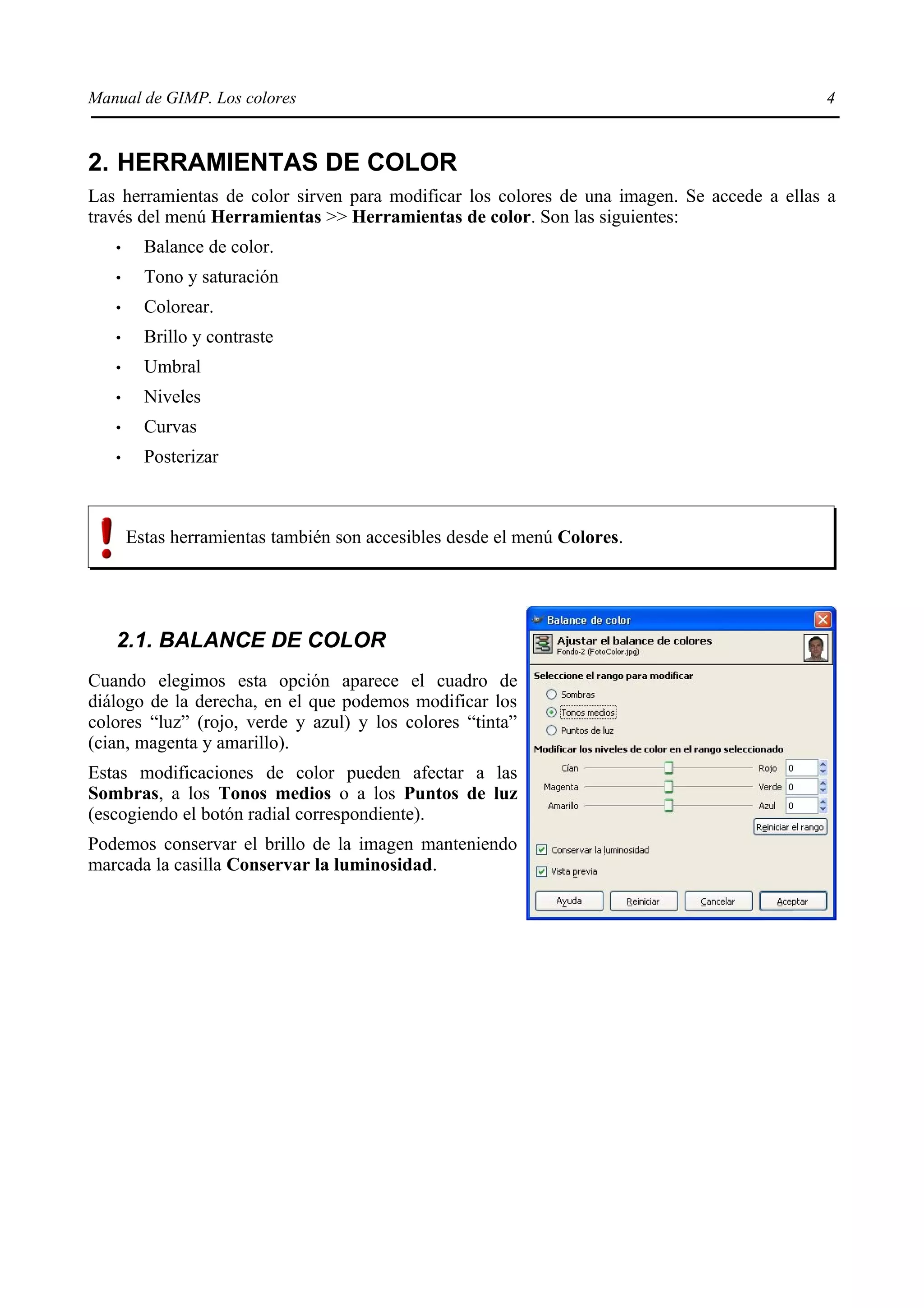 Manual de GIMP. Los colores                                                                 4


2. HERRAMIENTAS DE COLOR
Las herramientas de color sirven para modificar los colores de una imagen. Se accede a ellas a
través del menú Herramientas >> Herramientas de color. Son las siguientes:
   •     Balance de color.
   •     Tono y saturación
   •     Colorear.
   •     Brillo y contraste
   •     Umbral
   •     Niveles
   •     Curvas
   •     Posterizar



       Estas herramientas también son accesibles desde el menú Colores.




   2.1. BALANCE DE COLOR
Cuando elegimos esta opción aparece el cuadro de
diálogo de la derecha, en el que podemos modificar los
colores “luz” (rojo, verde y azul) y los colores “tinta”
(cian, magenta y amarillo).
Estas modificaciones de color pueden afectar a las
Sombras, a los Tonos medios o a los Puntos de luz
(escogiendo el botón radial correspondiente).
Podemos conservar el brillo de la imagen manteniendo
marcada la casilla Conservar la luminosidad.
 