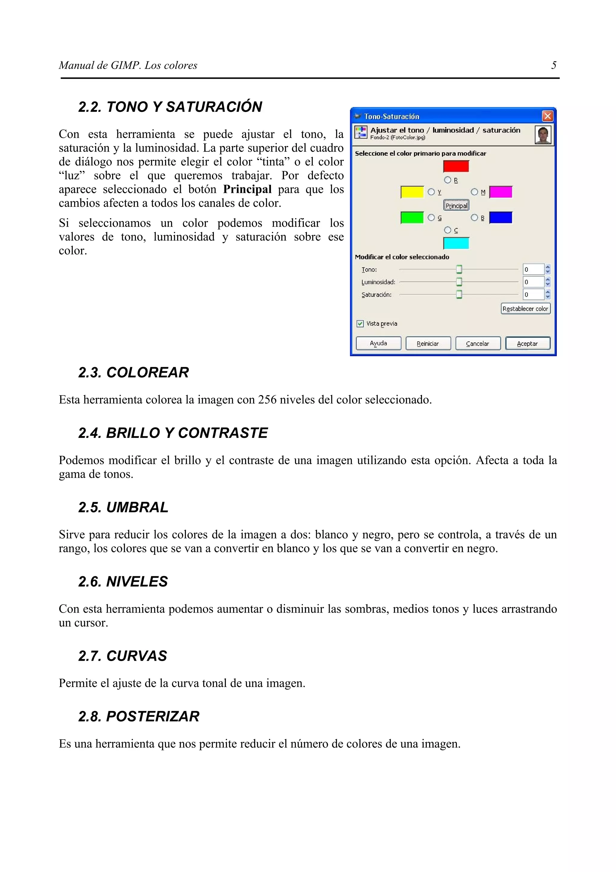 Manual de GIMP. Los colores                                                                      5


   2.2. TONO Y SATURACIÓN
Con esta herramienta se puede ajustar el tono, la
saturación y la luminosidad. La parte superior del cuadro
de diálogo nos permite elegir el color “tinta” o el color
“luz” sobre el que queremos trabajar. Por defecto
aparece seleccionado el botón Principal para que los
cambios afecten a todos los canales de color.
Si seleccionamos un color podemos modificar los
valores de tono, luminosidad y saturación sobre ese
color.




   2.3. COLOREAR
Esta herramienta colorea la imagen con 256 niveles del color seleccionado.

   2.4. BRILLO Y CONTRASTE
Podemos modificar el brillo y el contraste de una imagen utilizando esta opción. Afecta a toda la
gama de tonos.

   2.5. UMBRAL
Sirve para reducir los colores de la imagen a dos: blanco y negro, pero se controla, a través de un
rango, los colores que se van a convertir en blanco y los que se van a convertir en negro.

   2.6. NIVELES
Con esta herramienta podemos aumentar o disminuir las sombras, medios tonos y luces arrastrando
un cursor.

   2.7. CURVAS
Permite el ajuste de la curva tonal de una imagen.

   2.8. POSTERIZAR
Es una herramienta que nos permite reducir el número de colores de una imagen.
 