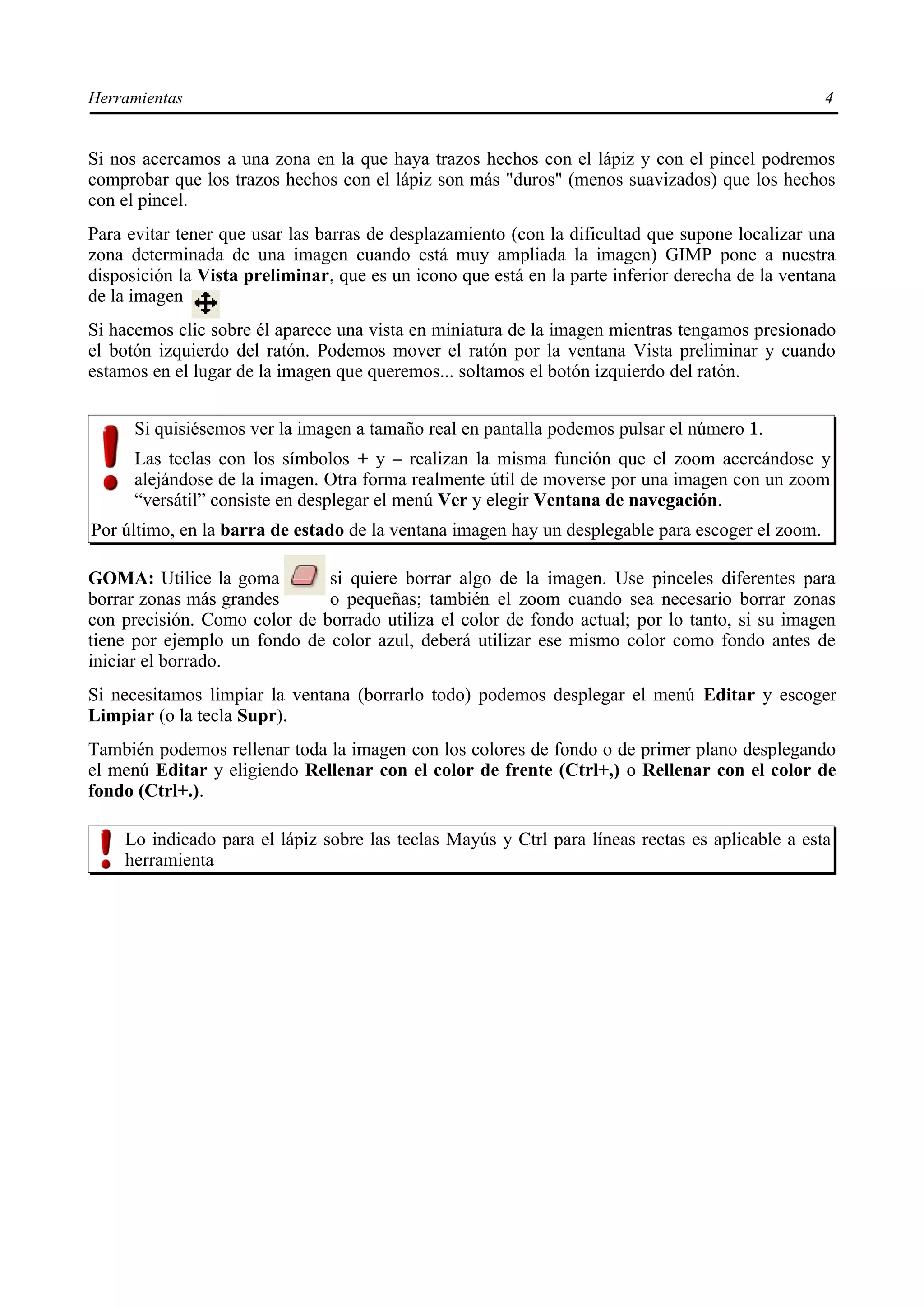 Herramientas                                                                                      4


Si nos acercamos a una zona en la que haya trazos hechos con el lápiz y con el pincel podremos
comprobar que los trazos hechos con el lápiz son más "duros" (menos suavizados) que los hechos
con el pincel.
Para evitar tener que usar las barras de desplazamiento (con la dificultad que supone localizar una
zona determinada de una imagen cuando está muy ampliada la imagen) GIMP pone a nuestra
disposición la Vista preliminar, que es un icono que está en la parte inferior derecha de la ventana
de la imagen
Si hacemos clic sobre él aparece una vista en miniatura de la imagen mientras tengamos presionado
el botón izquierdo del ratón. Podemos mover el ratón por la ventana Vista preliminar y cuando
estamos en el lugar de la imagen que queremos... soltamos el botón izquierdo del ratón.


      Si quisiésemos ver la imagen a tamaño real en pantalla podemos pulsar el número 1.
      Las teclas con los símbolos + y – realizan la misma función que el zoom acercándose y
      alejándose de la imagen. Otra forma realmente útil de moverse por una imagen con un zoom
      “versátil” consiste en desplegar el menú Ver y elegir Ventana de navegación.
Por último, en la barra de estado de la ventana imagen hay un desplegable para escoger el zoom.

GOMA: Utilice la goma         si quiere borrar algo de la imagen. Use pinceles diferentes para
borrar zonas más grandes      o pequeñas; también el zoom cuando sea necesario borrar zonas
con precisión. Como color de borrado utiliza el color de fondo actual; por lo tanto, si su imagen
tiene por ejemplo un fondo de color azul, deberá utilizar ese mismo color como fondo antes de
iniciar el borrado.
Si necesitamos limpiar la ventana (borrarlo todo) podemos desplegar el menú Editar y escoger
Limpiar (o la tecla Supr).
También podemos rellenar toda la imagen con los colores de fondo o de primer plano desplegando
el menú Editar y eligiendo Rellenar con el color de frente (Ctrl+,) o Rellenar con el color de
fondo (Ctrl+.).

    Lo indicado para el lápiz sobre las teclas Mayús y Ctrl para líneas rectas es aplicable a esta
    herramienta
 