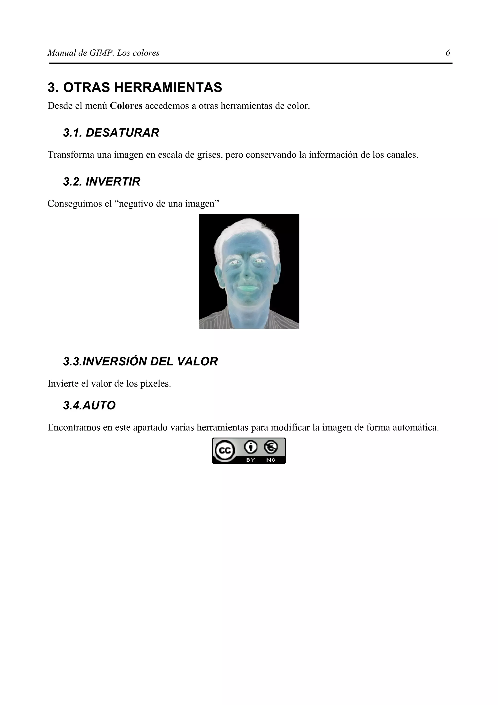 Manual de GIMP. Los colores                                                                      6


3. OTRAS HERRAMIENTAS
Desde el menú Colores accedemos a otras herramientas de color.

    3.1. DESATURAR
Transforma una imagen en escala de grises, pero conservando la información de los canales.

    3.2. INVERTIR
Conseguimos el “negativo de una imagen”




    3.3.INVERSIÓN DEL VALOR
Invierte el valor de los píxeles.

    3.4.AUTO
Encontramos en este apartado varias herramientas para modificar la imagen de forma automática.
 
