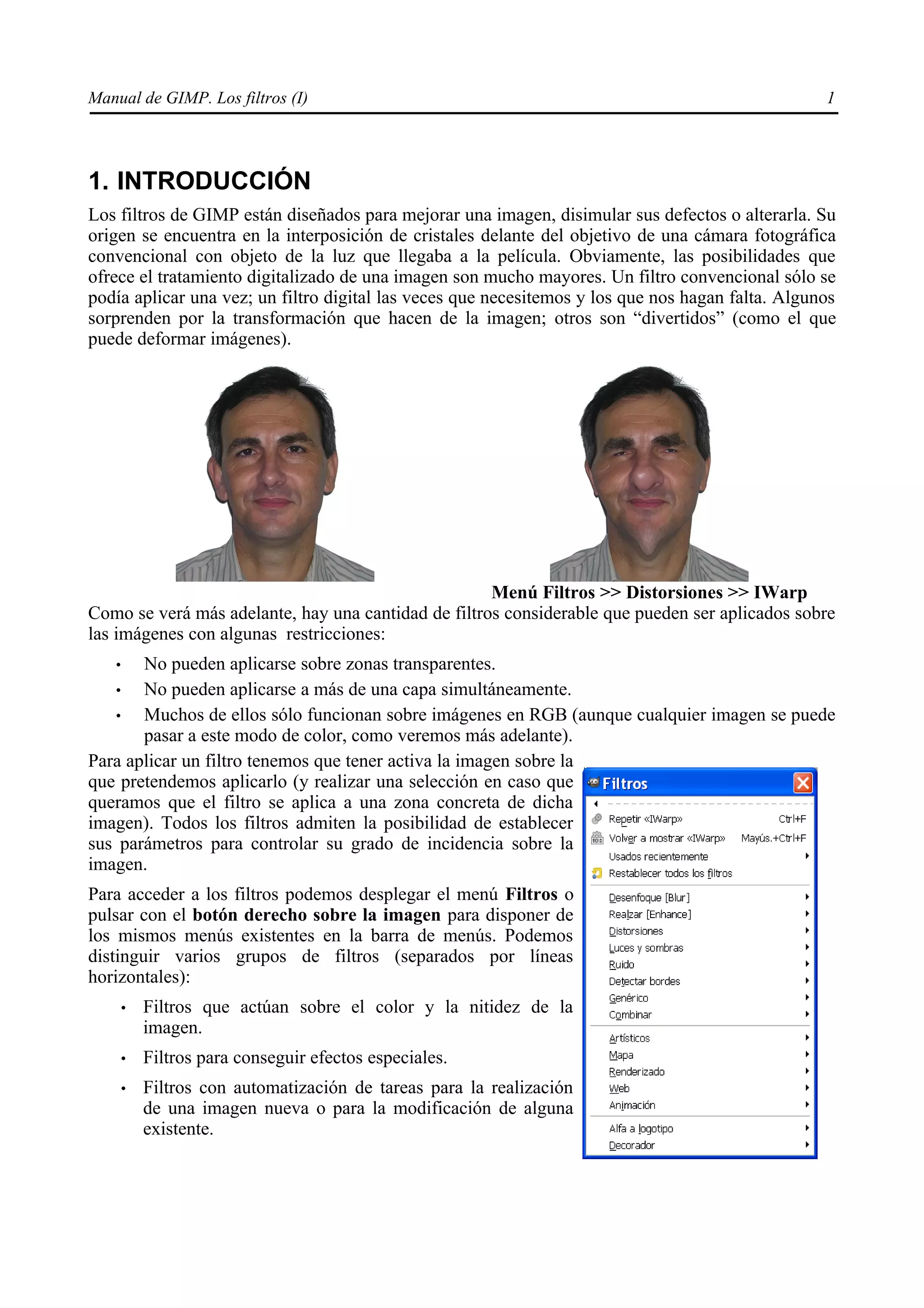 Manual de GIMP. Los filtros (I)                                                                    1




1. INTRODUCCIÓN
Los filtros de GIMP están diseñados para mejorar una imagen, disimular sus defectos o alterarla. Su
origen se encuentra en la interposición de cristales delante del objetivo de una cámara fotográfica
convencional con objeto de la luz que llegaba a la película. Obviamente, las posibilidades que
ofrece el tratamiento digitalizado de una imagen son mucho mayores. Un filtro convencional sólo se
podía aplicar una vez; un filtro digital las veces que necesitemos y los que nos hagan falta. Algunos
sorprenden por la transformación que hacen de la imagen; otros son “divertidos” (como el que
puede deformar imágenes).




                                                     Menú Filtros >> Distorsiones >> IWarp
Como se verá más adelante, hay una cantidad de filtros considerable que pueden ser aplicados sobre
las imágenes con algunas restricciones:
   •   No pueden aplicarse sobre zonas transparentes.
    •  No pueden aplicarse a más de una capa simultáneamente.
    •  Muchos de ellos sólo funcionan sobre imágenes en RGB (aunque cualquier imagen se puede
       pasar a este modo de color, como veremos más adelante).
Para aplicar un filtro tenemos que tener activa la imagen sobre la
que pretendemos aplicarlo (y realizar una selección en caso que
queramos que el filtro se aplica a una zona concreta de dicha
imagen). Todos los filtros admiten la posibilidad de establecer
sus parámetros para controlar su grado de incidencia sobre la
imagen.
Para acceder a los filtros podemos desplegar el menú Filtros o
pulsar con el botón derecho sobre la imagen para disponer de
los mismos menús existentes en la barra de menús. Podemos
distinguir varios grupos de filtros (separados por líneas
horizontales):
       •   Filtros que actúan sobre el color y la nitidez de la
           imagen.
       •   Filtros para conseguir efectos especiales.
       •   Filtros con automatización de tareas para la realización
           de una imagen nueva o para la modificación de alguna
           existente.
 