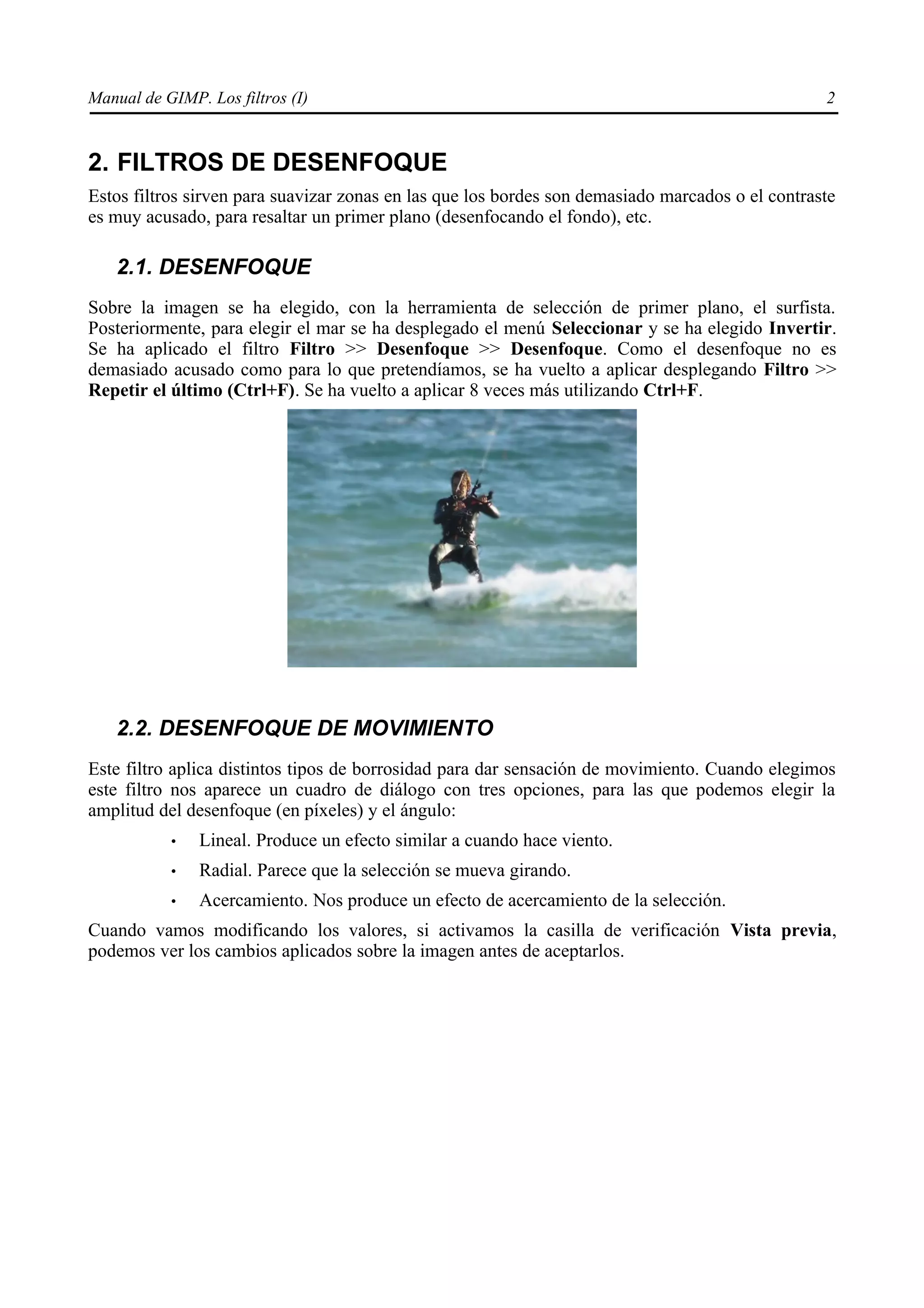 Manual de GIMP. Los filtros (I)                                                                   2


2. FILTROS DE DESENFOQUE
Estos filtros sirven para suavizar zonas en las que los bordes son demasiado marcados o el contraste
es muy acusado, para resaltar un primer plano (desenfocando el fondo), etc.

   2.1. DESENFOQUE
Sobre la imagen se ha elegido, con la herramienta de selección de primer plano, el surfista.
Posteriormente, para elegir el mar se ha desplegado el menú Seleccionar y se ha elegido Invertir.
Se ha aplicado el filtro Filtro >> Desenfoque >> Desenfoque. Como el desenfoque no es
demasiado acusado como para lo que pretendíamos, se ha vuelto a aplicar desplegando Filtro >>
Repetir el último (Ctrl+F). Se ha vuelto a aplicar 8 veces más utilizando Ctrl+F.




   2.2. DESENFOQUE DE MOVIMIENTO
Este filtro aplica distintos tipos de borrosidad para dar sensación de movimiento. Cuando elegimos
este filtro nos aparece un cuadro de diálogo con tres opciones, para las que podemos elegir la
amplitud del desenfoque (en píxeles) y el ángulo:
           •   Lineal. Produce un efecto similar a cuando hace viento.
           •   Radial. Parece que la selección se mueva girando.
           •   Acercamiento. Nos produce un efecto de acercamiento de la selección.
Cuando vamos modificando los valores, si activamos la casilla de verificación Vista previa,
podemos ver los cambios aplicados sobre la imagen antes de aceptarlos.
 