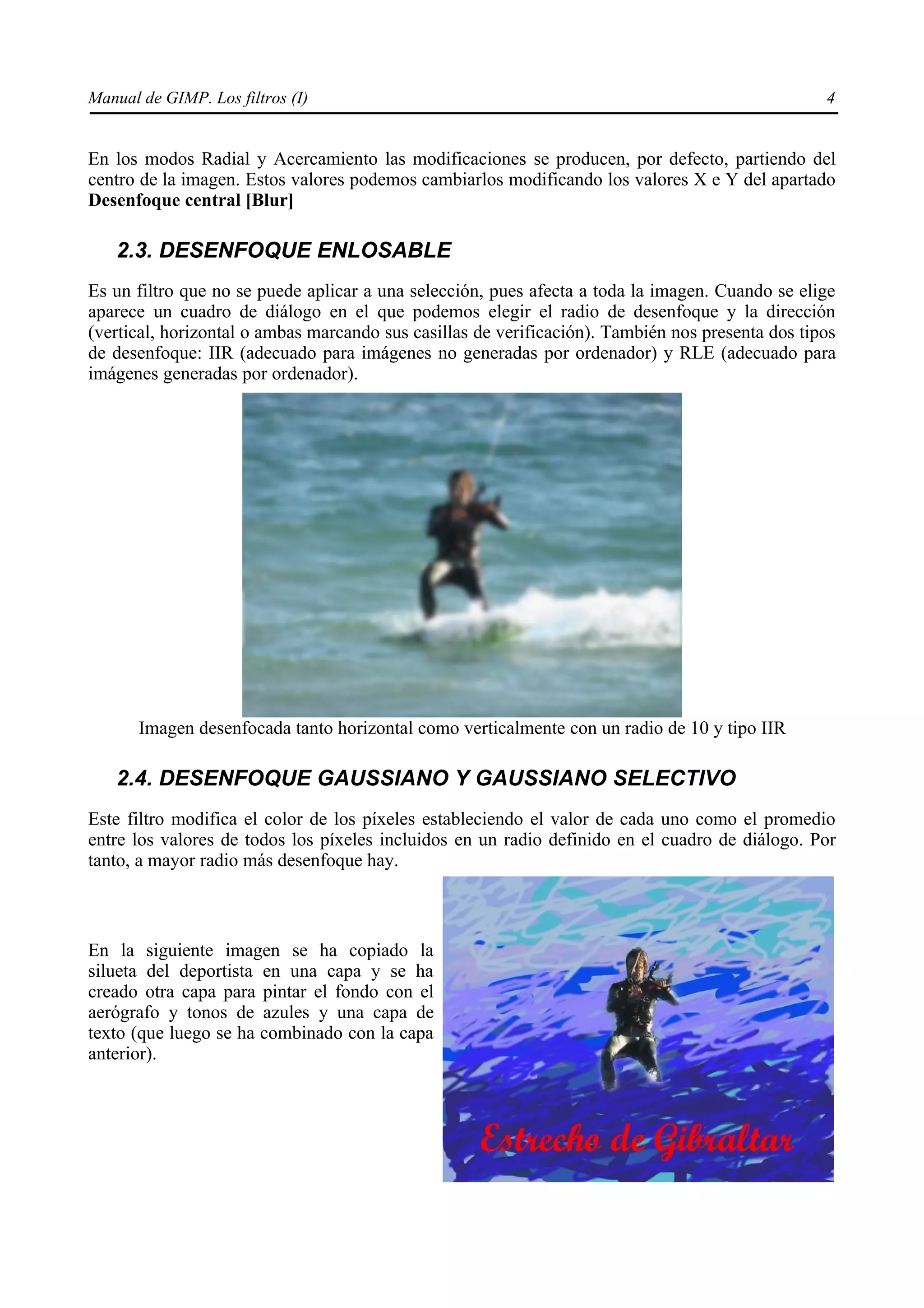 Manual de GIMP. Los filtros (I)                                                                   4


En los modos Radial y Acercamiento las modificaciones se producen, por defecto, partiendo del
centro de la imagen. Estos valores podemos cambiarlos modificando los valores X e Y del apartado
Desenfoque central [Blur]

   2.3. DESENFOQUE ENLOSABLE
Es un filtro que no se puede aplicar a una selección, pues afecta a toda la imagen. Cuando se elige
aparece un cuadro de diálogo en el que podemos elegir el radio de desenfoque y la dirección
(vertical, horizontal o ambas marcando sus casillas de verificación). También nos presenta dos tipos
de desenfoque: IIR (adecuado para imágenes no generadas por ordenador) y RLE (adecuado para
imágenes generadas por ordenador).




       Imagen desenfocada tanto horizontal como verticalmente con un radio de 10 y tipo IIR

   2.4. DESENFOQUE GAUSSIANO Y GAUSSIANO SELECTIVO
Este filtro modifica el color de los píxeles estableciendo el valor de cada uno como el promedio
entre los valores de todos los píxeles incluidos en un radio definido en el cuadro de diálogo. Por
tanto, a mayor radio más desenfoque hay.



En la siguiente imagen se ha copiado la
silueta del deportista en una capa y se ha
creado otra capa para pintar el fondo con el
aerógrafo y tonos de azules y una capa de
texto (que luego se ha combinado con la capa
anterior).
 
