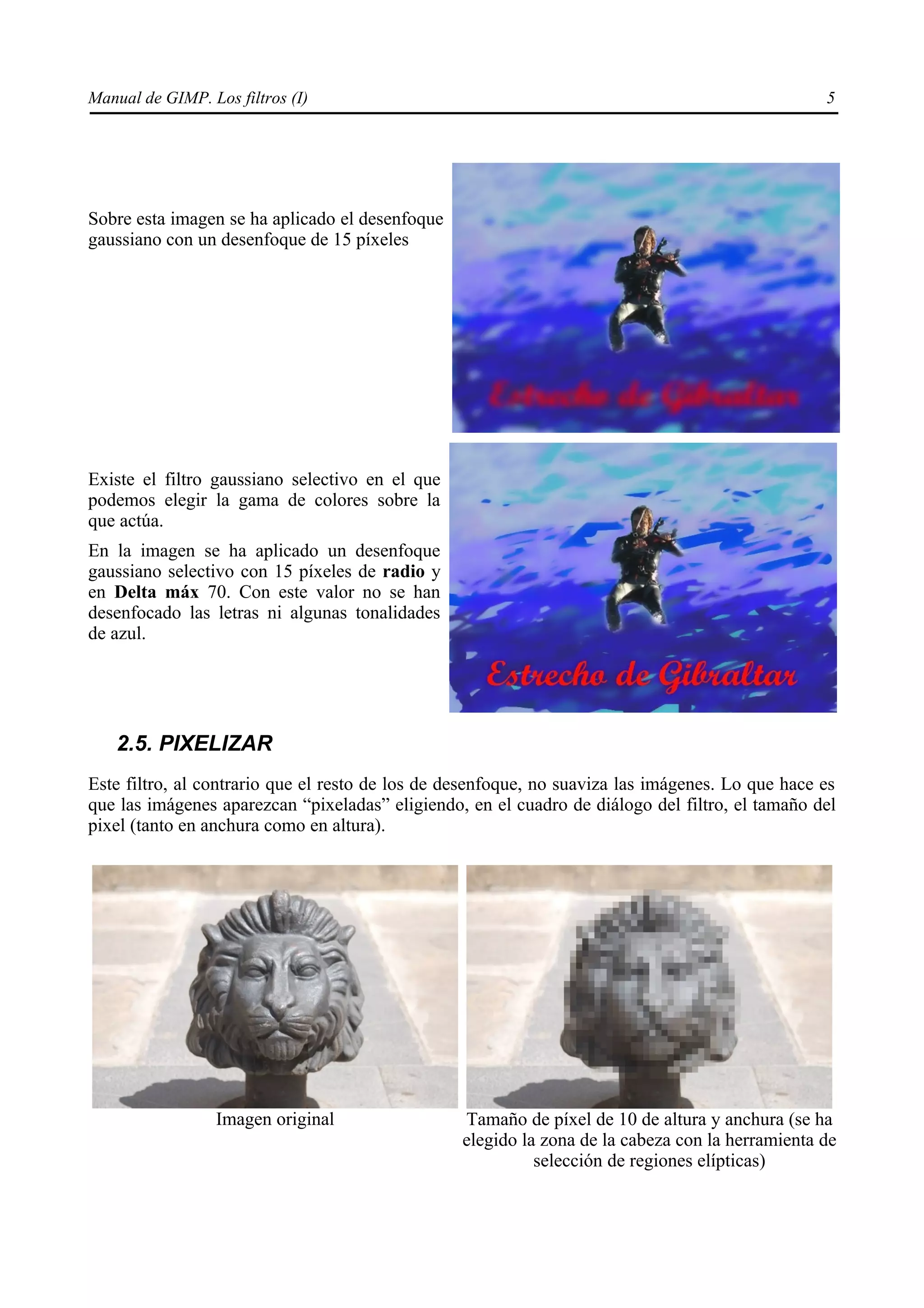 Manual de GIMP. Los filtros (I)                                                                   5




Sobre esta imagen se ha aplicado el desenfoque
gaussiano con un desenfoque de 15 píxeles




Existe el filtro gaussiano selectivo en el que
podemos elegir la gama de colores sobre la
que actúa.
En la imagen se ha aplicado un desenfoque
gaussiano selectivo con 15 píxeles de radio y
en Delta máx 70. Con este valor no se han
desenfocado las letras ni algunas tonalidades
de azul.




   2.5. PIXELIZAR
Este filtro, al contrario que el resto de los de desenfoque, no suaviza las imágenes. Lo que hace es
que las imágenes aparezcan “pixeladas” eligiendo, en el cuadro de diálogo del filtro, el tamaño del
pixel (tanto en anchura como en altura).




                  Imagen original                 Tamaño de píxel de 10 de altura y anchura (se ha
                                                  elegido la zona de la cabeza con la herramienta de
                                                            selección de regiones elípticas)
 