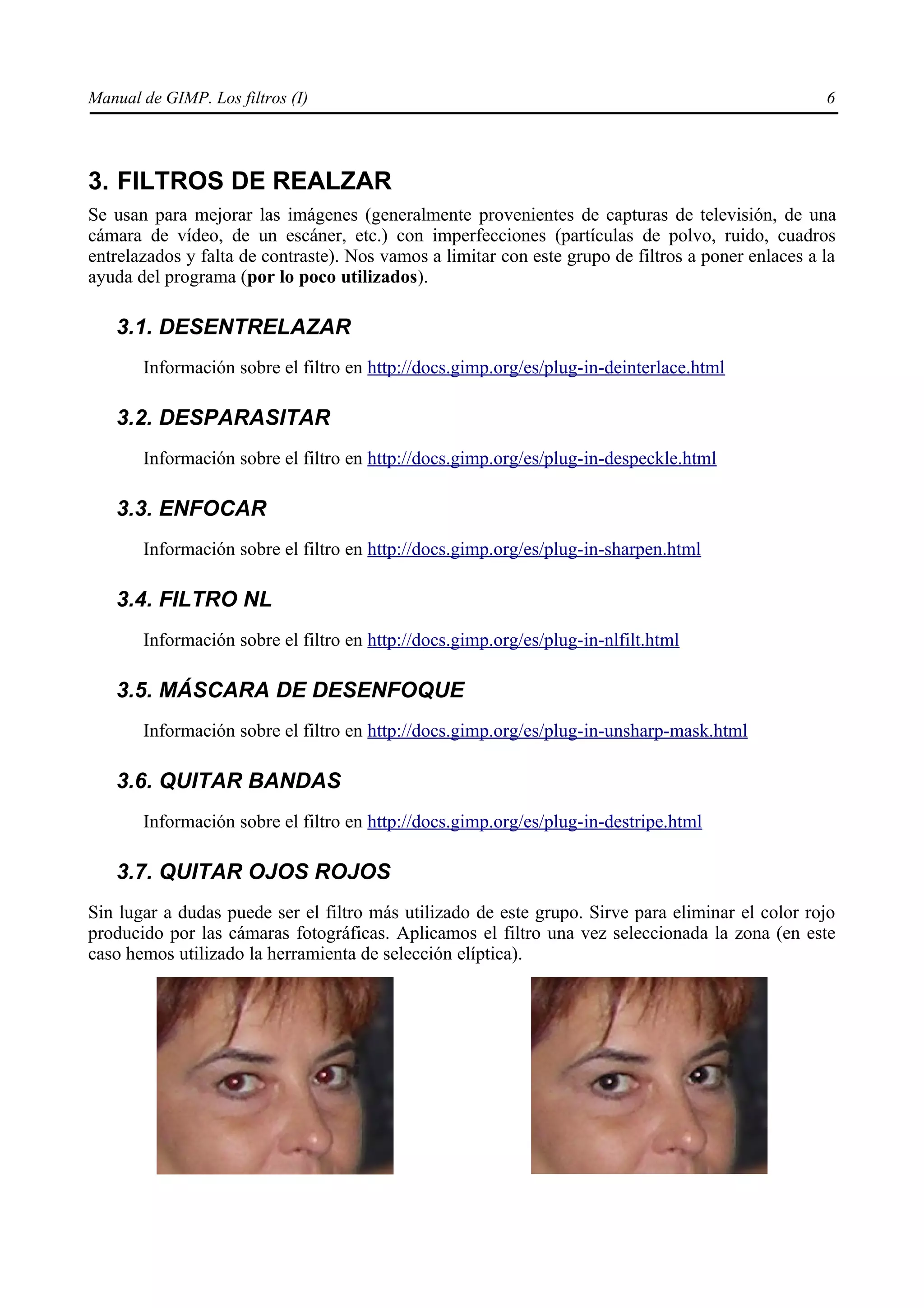 Manual de GIMP. Los filtros (I)                                                                     6




3. FILTROS DE REALZAR
Se usan para mejorar las imágenes (generalmente provenientes de capturas de televisión, de una
cámara de vídeo, de un escáner, etc.) con imperfecciones (partículas de polvo, ruido, cuadros
entrelazados y falta de contraste). Nos vamos a limitar con este grupo de filtros a poner enlaces a la
ayuda del programa (por lo poco utilizados).

   3.1. DESENTRELAZAR
       Información sobre el filtro en http://docs.gimp.org/es/plug-in-deinterlace.html

   3.2. DESPARASITAR
       Información sobre el filtro en http://docs.gimp.org/es/plug-in-despeckle.html

   3.3. ENFOCAR
       Información sobre el filtro en http://docs.gimp.org/es/plug-in-sharpen.html

   3.4. FILTRO NL
       Información sobre el filtro en http://docs.gimp.org/es/plug-in-nlfilt.html

   3.5. MÁSCARA DE DESENFOQUE
       Información sobre el filtro en http://docs.gimp.org/es/plug-in-unsharp-mask.html

   3.6. QUITAR BANDAS
       Información sobre el filtro en http://docs.gimp.org/es/plug-in-destripe.html

   3.7. QUITAR OJOS ROJOS
Sin lugar a dudas puede ser el filtro más utilizado de este grupo. Sirve para eliminar el color rojo
producido por las cámaras fotográficas. Aplicamos el filtro una vez seleccionada la zona (en este
caso hemos utilizado la herramienta de selección elíptica).
 