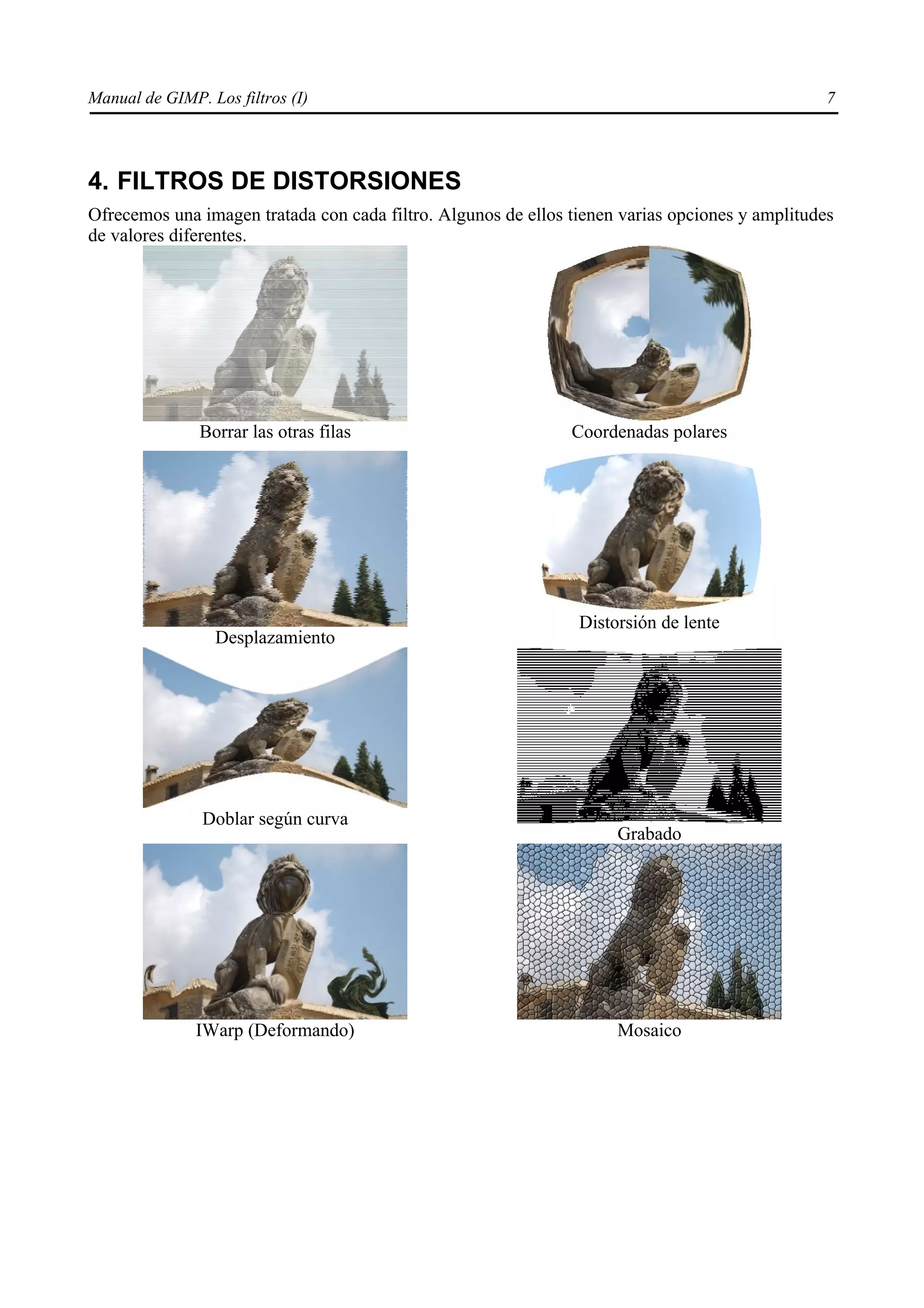 Manual de GIMP. Los filtros (I)                                                                  7




4. FILTROS DE DISTORSIONES
Ofrecemos una imagen tratada con cada filtro. Algunos de ellos tienen varias opciones y amplitudes
de valores diferentes.




               Borrar las otras filas                          Coordenadas polares




                                                                Distorsión de lente
                 Desplazamiento




                Doblar según curva
                                                                     Grabado




               IWarp (Deformando)                                    Mosaico
 