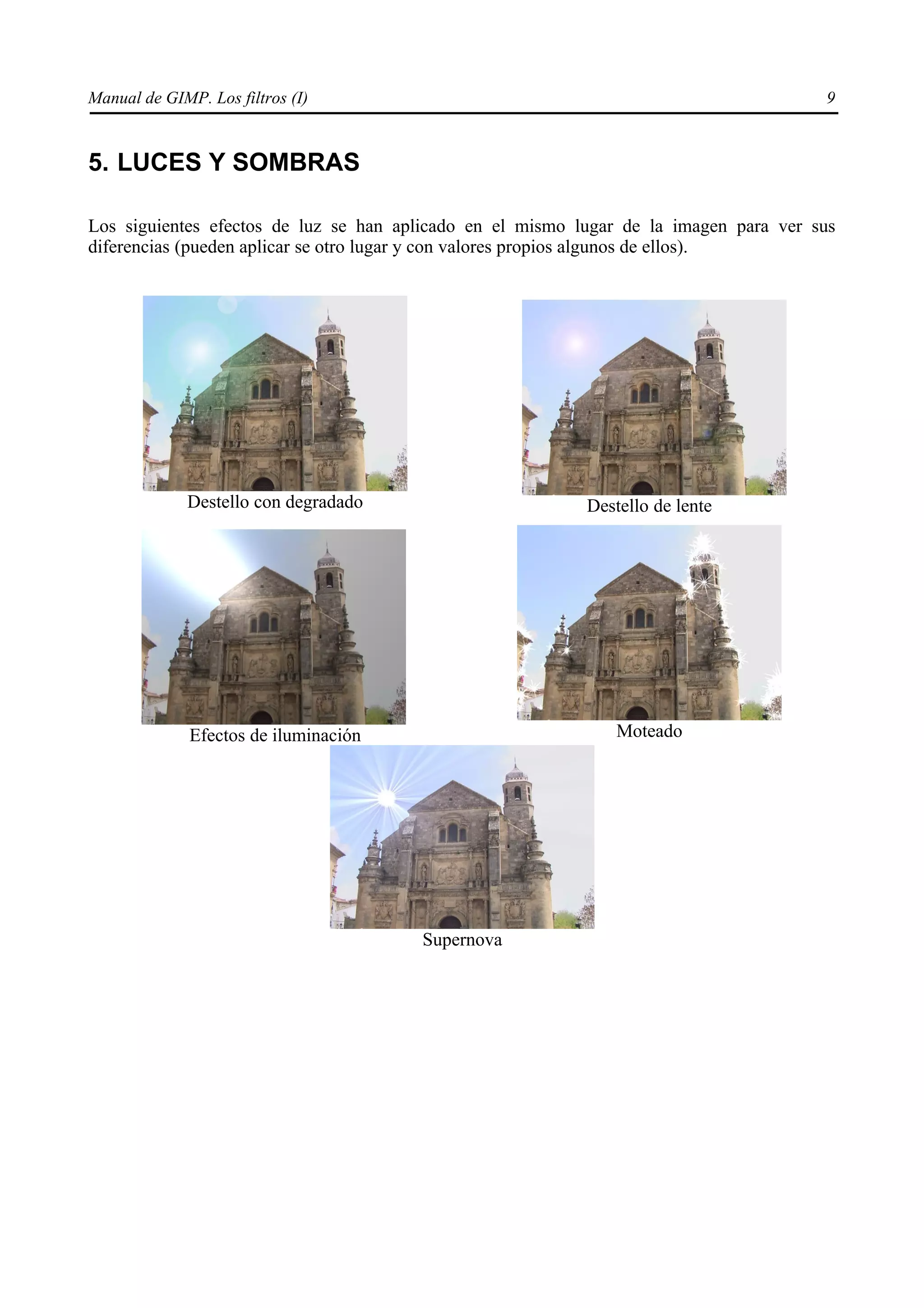 Manual de GIMP. Los filtros (I)                                                        9


5. LUCES Y SOMBRAS

Los siguientes efectos de luz se han aplicado en el mismo lugar de la imagen para ver sus
diferencias (pueden aplicar se otro lugar y con valores propios algunos de ellos).




             Destello con degradado                        Destello de lente




              Efectos de iluminación                           Moteado




                                       Supernova
 