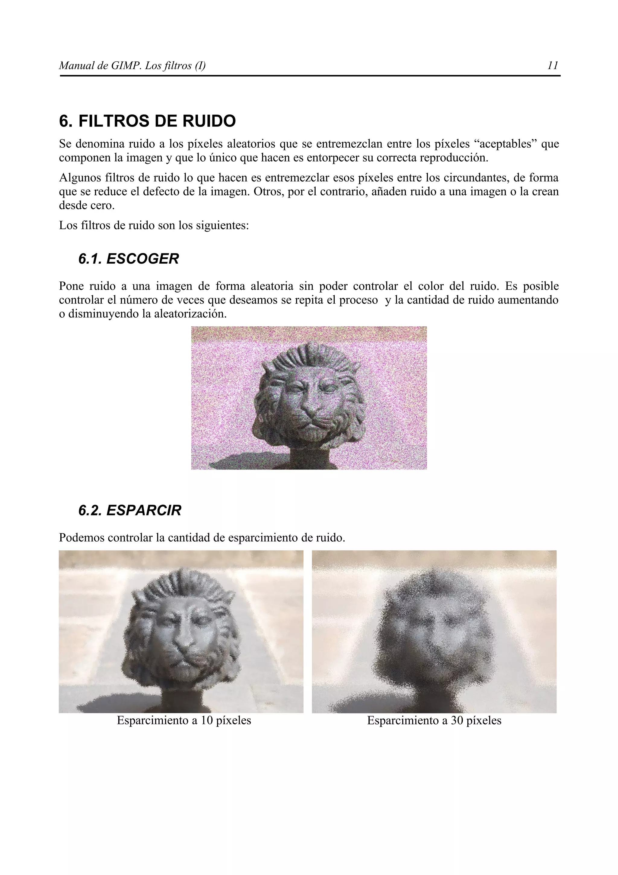 Manual de GIMP. Los filtros (I)                                                                  11




6. FILTROS DE RUIDO
Se denomina ruido a los píxeles aleatorios que se entremezclan entre los píxeles “aceptables” que
componen la imagen y que lo único que hacen es entorpecer su correcta reproducción.
Algunos filtros de ruido lo que hacen es entremezclar esos píxeles entre los circundantes, de forma
que se reduce el defecto de la imagen. Otros, por el contrario, añaden ruido a una imagen o la crean
desde cero.
Los filtros de ruido son los siguientes:

   6.1. ESCOGER
Pone ruido a una imagen de forma aleatoria sin poder controlar el color del ruido. Es posible
controlar el número de veces que deseamos se repita el proceso y la cantidad de ruido aumentando
o disminuyendo la aleatorización.




   6.2. ESPARCIR
Podemos controlar la cantidad de esparcimiento de ruido.




            Esparcimiento a 10 píxeles                       Esparcimiento a 30 píxeles
 