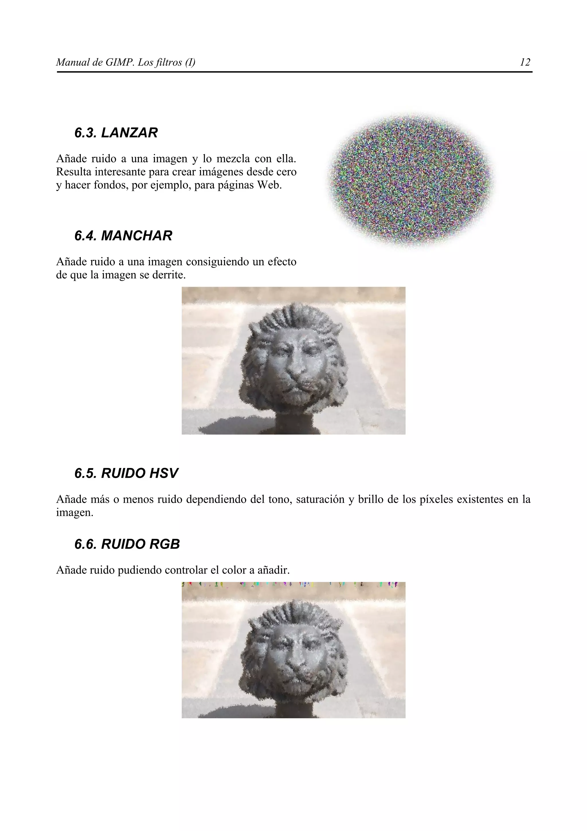 Manual de GIMP. Los filtros (I)                                                               12




   6.3. LANZAR
Añade ruido a una imagen y lo mezcla con ella.
Resulta interesante para crear imágenes desde cero
y hacer fondos, por ejemplo, para páginas Web.



   6.4. MANCHAR
Añade ruido a una imagen consiguiendo un efecto
de que la imagen se derrite.




   6.5. RUIDO HSV
Añade más o menos ruido dependiendo del tono, saturación y brillo de los píxeles existentes en la
imagen.

   6.6. RUIDO RGB
Añade ruido pudiendo controlar el color a añadir.
 