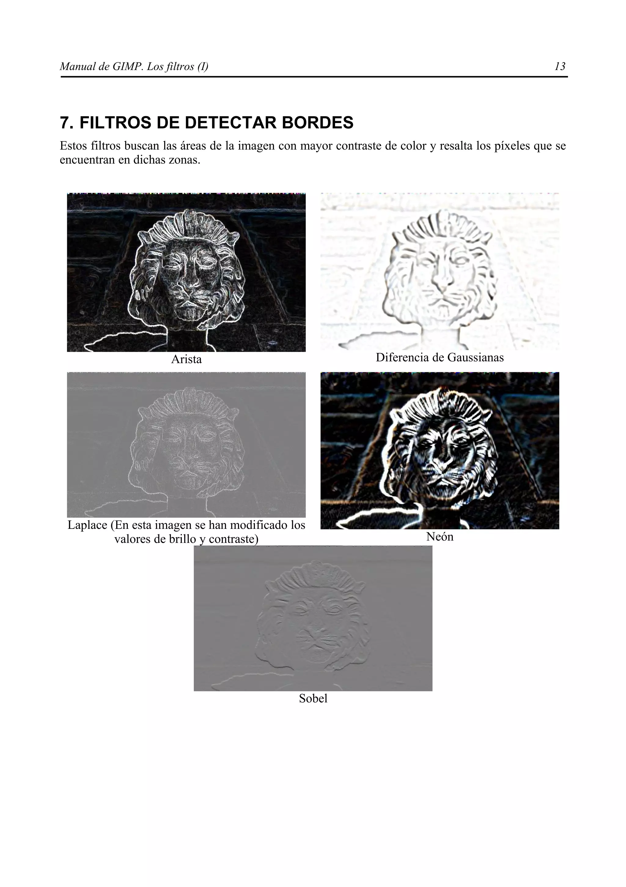 Manual de GIMP. Los filtros (I)                                                                   13




7. FILTROS DE DETECTAR BORDES
Estos filtros buscan las áreas de la imagen con mayor contraste de color y resalta los píxeles que se
encuentran en dichas zonas.




                       Arista                                  Diferencia de Gaussianas




 Laplace (En esta imagen se han modificado los
          valores de brillo y contraste)                                 Neón




                                               Sobel
 