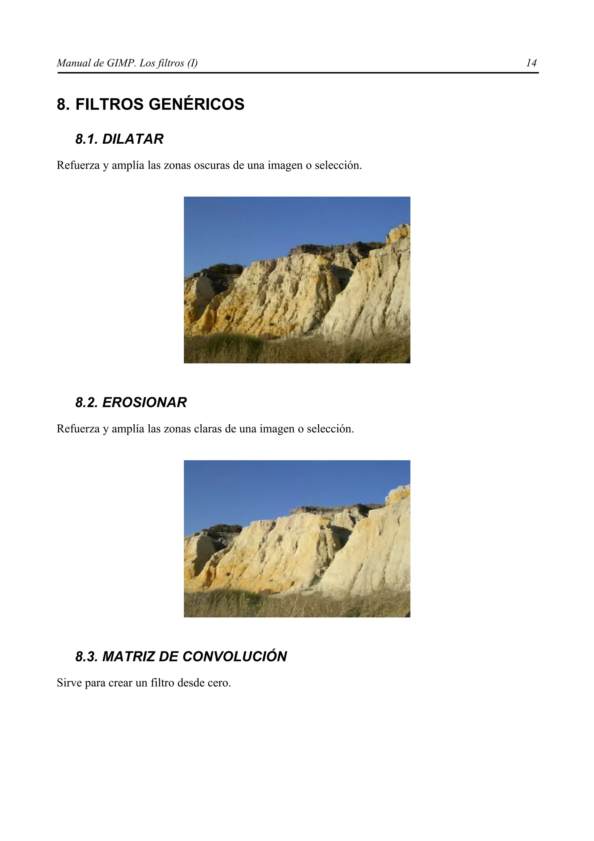 Manual de GIMP. Los filtros (I)                                  14


8. FILTROS GENÉRICOS

   8.1. DILATAR
Refuerza y amplía las zonas oscuras de una imagen o selección.




   8.2. EROSIONAR
Refuerza y amplía las zonas claras de una imagen o selección.




   8.3. MATRIZ DE CONVOLUCIÓN
Sirve para crear un filtro desde cero.
 