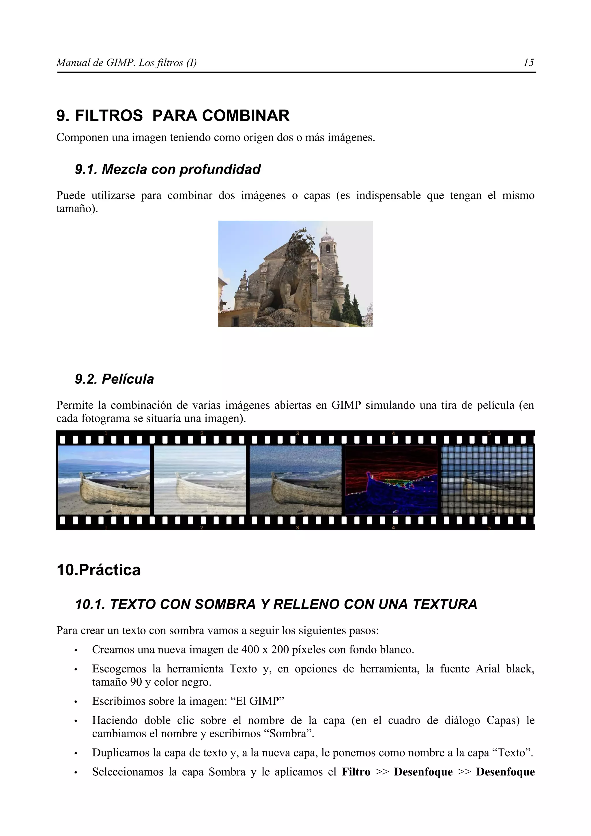 Manual de GIMP. Los filtros (I)                                                              15




9. FILTROS PARA COMBINAR
Componen una imagen teniendo como origen dos o más imágenes.

   9.1. Mezcla con profundidad
Puede utilizarse para combinar dos imágenes o capas (es indispensable que tengan el mismo
tamaño).




   9.2. Película
Permite la combinación de varias imágenes abiertas en GIMP simulando una tira de película (en
cada fotograma se situaría una imagen).




10.Práctica

   10.1. TEXTO CON SOMBRA Y RELLENO CON UNA TEXTURA
Para crear un texto con sombra vamos a seguir los siguientes pasos:
   •   Creamos una nueva imagen de 400 x 200 píxeles con fondo blanco.
   •   Escogemos la herramienta Texto y, en opciones de herramienta, la fuente Arial black,
       tamaño 90 y color negro.
   •   Escribimos sobre la imagen: “El GIMP”
   •   Haciendo doble clic sobre el nombre de la capa (en el cuadro de diálogo Capas) le
       cambiamos el nombre y escribimos “Sombra”.
   •   Duplicamos la capa de texto y, a la nueva capa, le ponemos como nombre a la capa “Texto”.
   •   Seleccionamos la capa Sombra y le aplicamos el Filtro >> Desenfoque >> Desenfoque
 