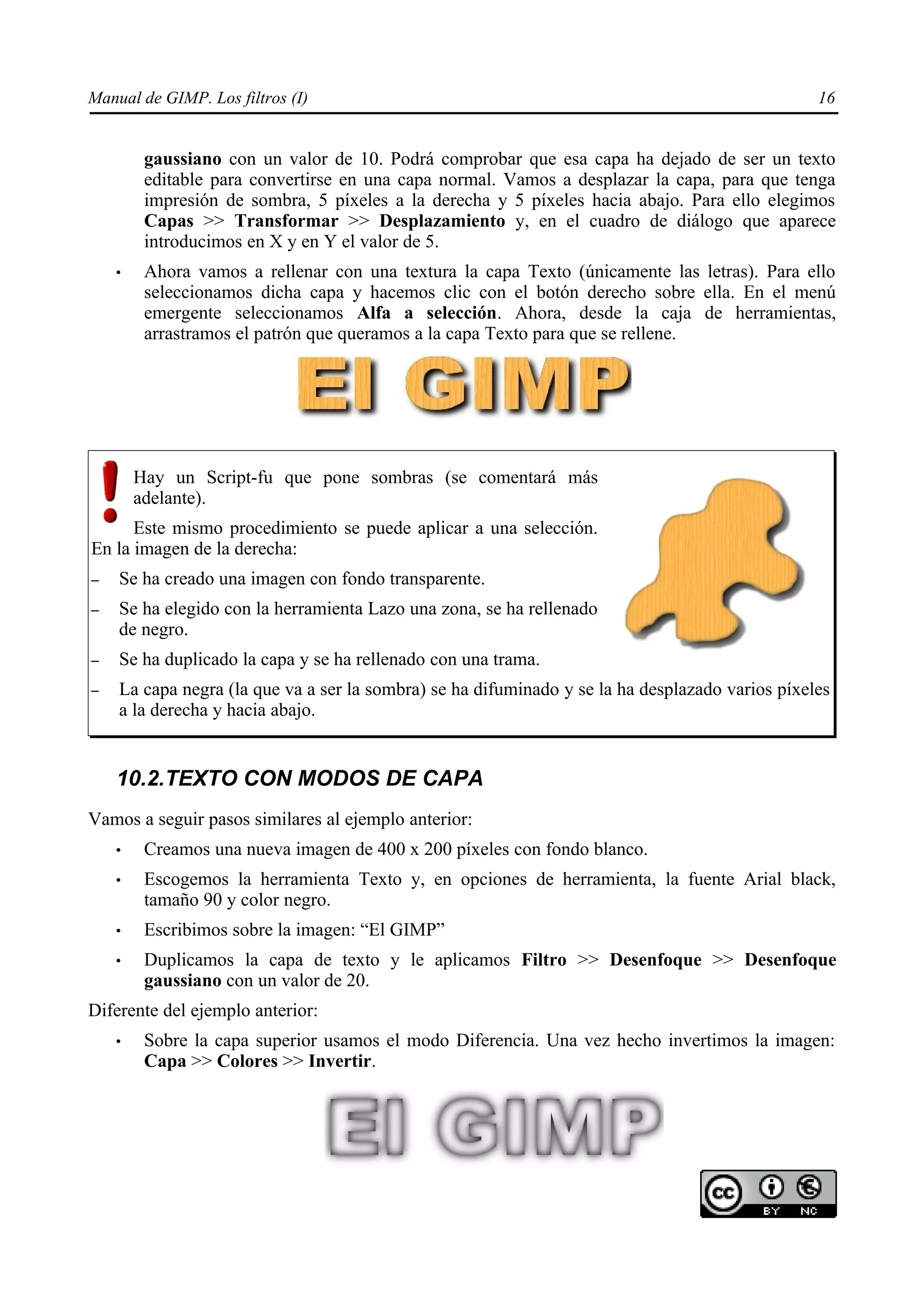 Manual de GIMP. Los filtros (I)                                                                  16


         gaussiano con un valor de 10. Podrá comprobar que esa capa ha dejado de ser un texto
         editable para convertirse en una capa normal. Vamos a desplazar la capa, para que tenga
         impresión de sombra, 5 píxeles a la derecha y 5 píxeles hacia abajo. Para ello elegimos
         Capas >> Transformar >> Desplazamiento y, en el cuadro de diálogo que aparece
         introducimos en X y en Y el valor de 5.
    •    Ahora vamos a rellenar con una textura la capa Texto (únicamente las letras). Para ello
         seleccionamos dicha capa y hacemos clic con el botón derecho sobre ella. En el menú
         emergente seleccionamos Alfa a selección. Ahora, desde la caja de herramientas,
         arrastramos el patrón que queramos a la capa Texto para que se rellene.




        Hay un Script-fu que pone sombras (se comentará más
        adelante).
      Este mismo procedimiento se puede aplicar a una selección.
En la imagen de la derecha:
–   Se ha creado una imagen con fondo transparente.
–   Se ha elegido con la herramienta Lazo una zona, se ha rellenado
    de negro.
–   Se ha duplicado la capa y se ha rellenado con una trama.
–   La capa negra (la que va a ser la sombra) se ha difuminado y se la ha desplazado varios píxeles
    a la derecha y hacia abajo.


    10.2.TEXTO CON MODOS DE CAPA
Vamos a seguir pasos similares al ejemplo anterior:
    •    Creamos una nueva imagen de 400 x 200 píxeles con fondo blanco.
    •    Escogemos la herramienta Texto y, en opciones de herramienta, la fuente Arial black,
         tamaño 90 y color negro.
    •    Escribimos sobre la imagen: “El GIMP”
    •    Duplicamos la capa de texto y le aplicamos Filtro >> Desenfoque >> Desenfoque
         gaussiano con un valor de 20.
Diferente del ejemplo anterior:
    •    Sobre la capa superior usamos el modo Diferencia. Una vez hecho invertimos la imagen:
         Capa >> Colores >> Invertir.
 