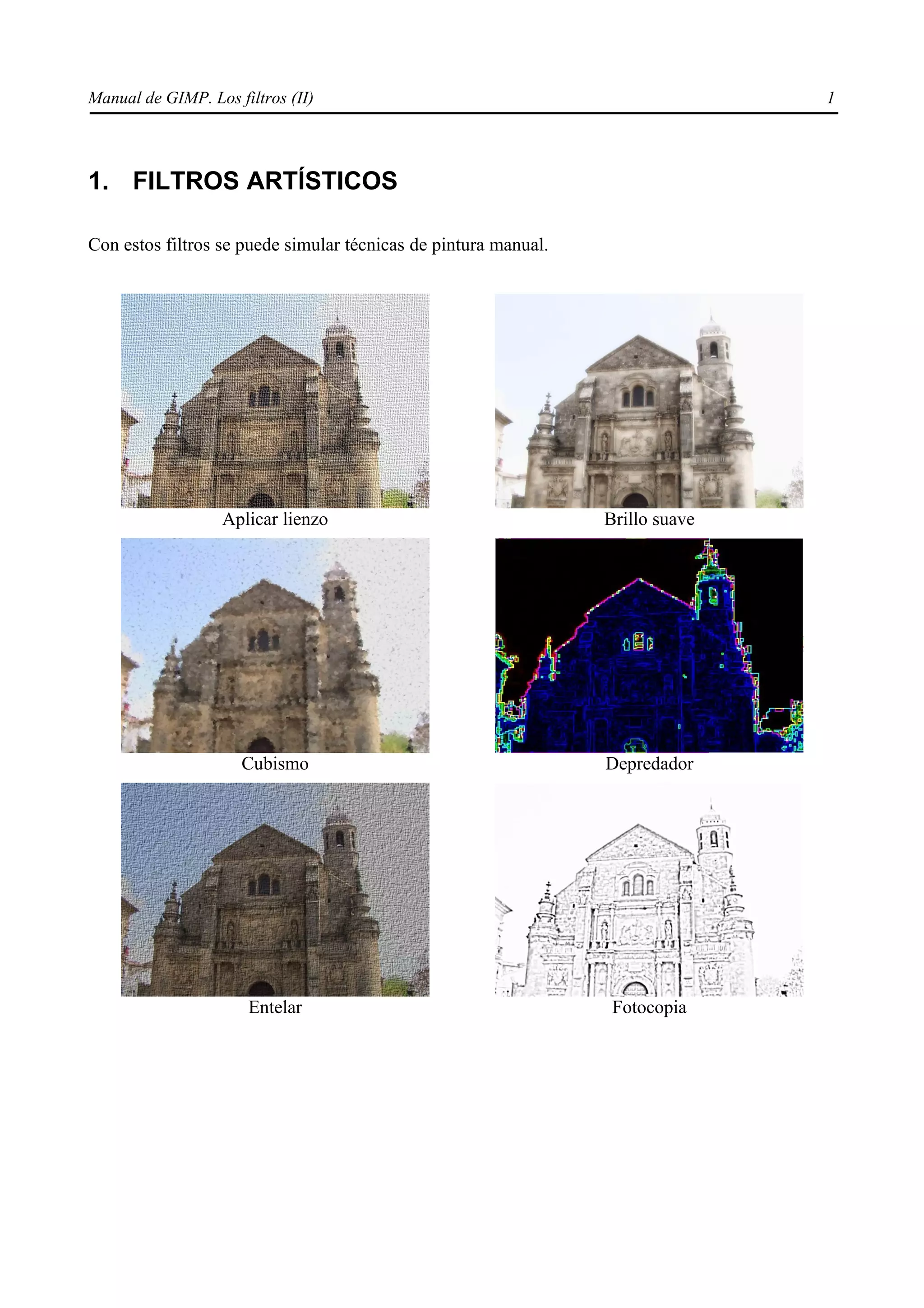 Manual de GIMP. Los filtros (II)                                                1




1. FILTROS ARTÍSTICOS

Con estos filtros se puede simular técnicas de pintura manual.




                   Aplicar lienzo                                Brillo suave




                     Cubismo                                     Depredador




                      Entelar                                     Fotocopia
 